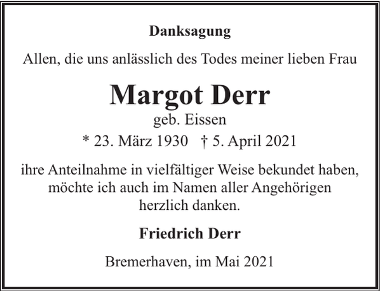 <p>Danksagung<br />Allen, die uns anlässlich des Todes meiner lieben Frau</p><p>Margot Derr</p><p>geb. Eissen<br />* 23. März 1930 † 5. April 2021<br />ihre Anteilnahme in vielfältiger Weise bekundet haben,<br />möchte ich auch im Namen aller Angehörigen<br />herzlich danken.</p><p>Friedrich Derr<br />Bremerhaven, im Mai 2021</p>