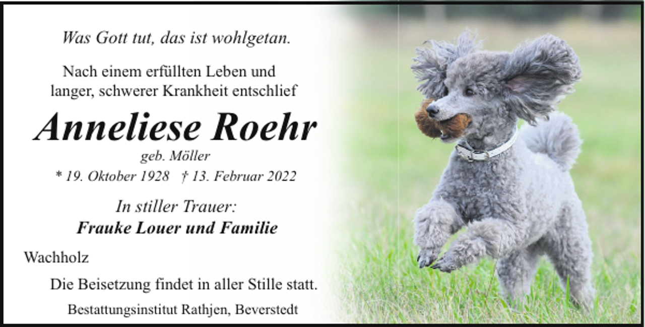<p>Was Gott tut, das ist wohlgetan.<br />Nach einem erfüllten Leben und<br />langer, schwerer Krankheit entschlief</p><p>Anneliese Roehr<br />geb. Möller<br />* 19. Oktober 1928 † 13. Februar 2022</p><p>In stiller Trauer:<br />Frauke Louer und Familie<br />Wachholz<br />Die Beisetzung findet in aller Stille statt.<br />Bestattungsinstitut Rathjen, Beverstedt</p>