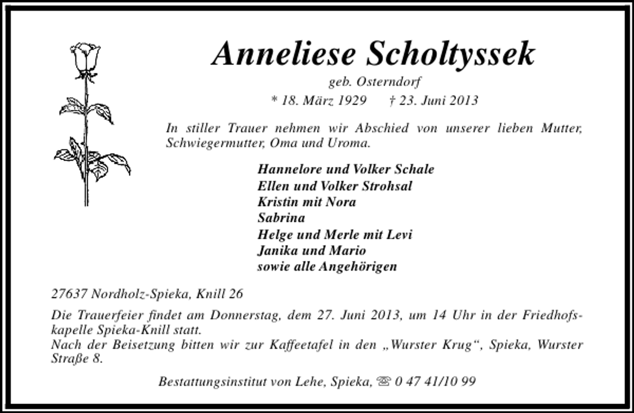 <p>Anneliese Scholtyssek<br />geb. Osterndorf<br />* 18. März 1929<br />† 23. Juni 2013</p><p>In stiller Trauer nehmen wir Abschied von unserer lieben Mutter,<br />Schwiegermutter, Oma und Uroma.<br />Hannelore und Volker Schale<br />Ellen und Volker Strohsal<br />Kristin mit Nora<br />Sabrina<br />Helge und Merle mit Levi<br />Janika und Mario<br />sowie alle Angehörigen<br />27637 Nordholz-Spieka, Knill 26<br />Die Trauerfeier findet am Donnerstag, dem 27. Juni 2013, um 14 Uhr in der Friedhofskapelle Spieka-Knill statt.<br />Nach der Beisetzung bitten wir zur Kaffeetafel in den „Wurster Krug“, Spieka, Wurster<br />Straße 8.<br />Bestattungsinstitut von Lehe, Spieka, s 0 47 41/10 99</p>