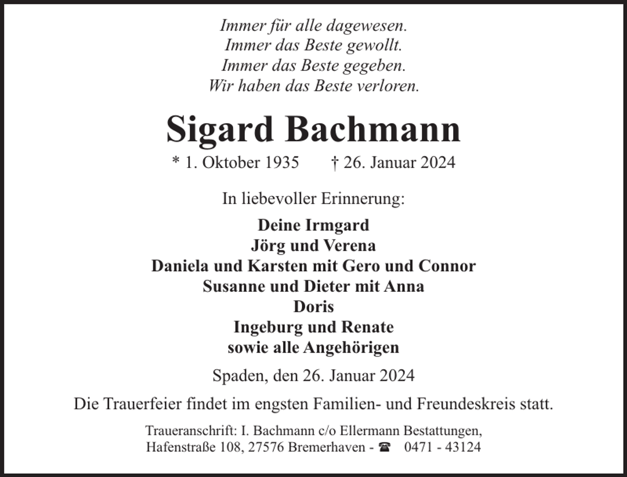 <p>Immer für alle dagewesen.<br />Immer das Beste gewollt.<br />Immer das Beste gegeben.<br />Wir haben das Beste verloren.</p><p>Sigard Bachmann<br />* 1. Oktober 1935</p><p>† 26. Januar 2024</p><p>In liebevoller Erinnerung:<br />Deine Irmgard<br />Jörg und Verena<br />Daniela und Karsten mit Gero und Connor<br />Susanne und Dieter mit Anna<br />Doris<br />Ingeburg und Renate<br />sowie alle Angehörigen<br />Spaden, den 26. Januar 2024<br />Die Trauerfeier findet im engsten Familien- und Freundeskreis statt.<br />Traueranschrift: I. Bachmann c/o Ellermann Bestattungen,<br />Hafenstraße 108, 27576 Bremerhaven - ( 0471 - 43124</p>