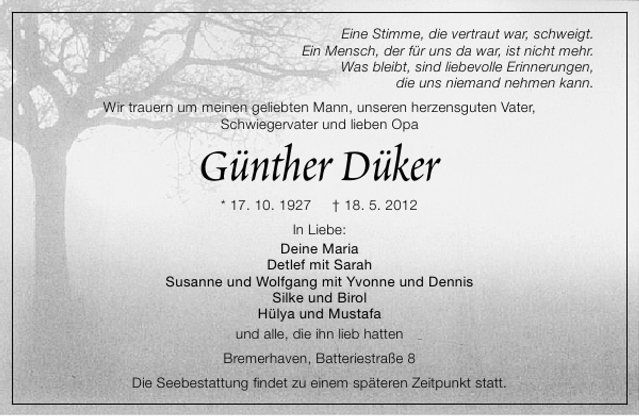 <p>Eine Stimme, die vertraut war, schweigt.<br />Ein Mensch, der für uns da war, ist nicht mehr.<br />Was bleibt, sind liebevolle Erinnerungen,<br />die uns niemand nehmen kann.<br />Wir trauern um meinen geliebten Mann, unseren herzensguten Vater,<br />Schwiegervater und lieben Opa</p>
<p>Günther Düker<br />* 17. 10. 1927</p>
<p>† 18. 5. 2012</p>
<p>In Liebe:<br />Deine Maria<br />Detlef mit Sarah<br />Susanne und Wolfgang mit Yvonne und Dennis<br />Silke und Birol<br />Hülya und Mustafa<br />und alle, die ihn lieb hatten<br />Bremerhaven, Batteriestraße 8<br />Die Seebestattung findet zu einem späteren Zeitpunkt statt.</p>