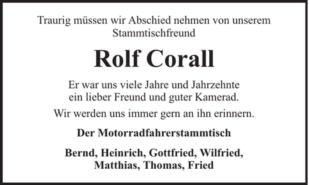 <p>Traurig müssen wir Abschied nehmen von unserem<br />Stammtischfreund</p><p>Rolf Corall<br />Er war uns viele Jahre und Jahrzehnte<br />ein lieber Freund und guter Kamerad.<br />Wir werden uns immer gern an ihn erinnern.<br />Der Motorradfahrerstammtisch<br />Bernd, Heinrich, Gottfried, Wilfried,<br />Matthias, Thomas, Fried</p>