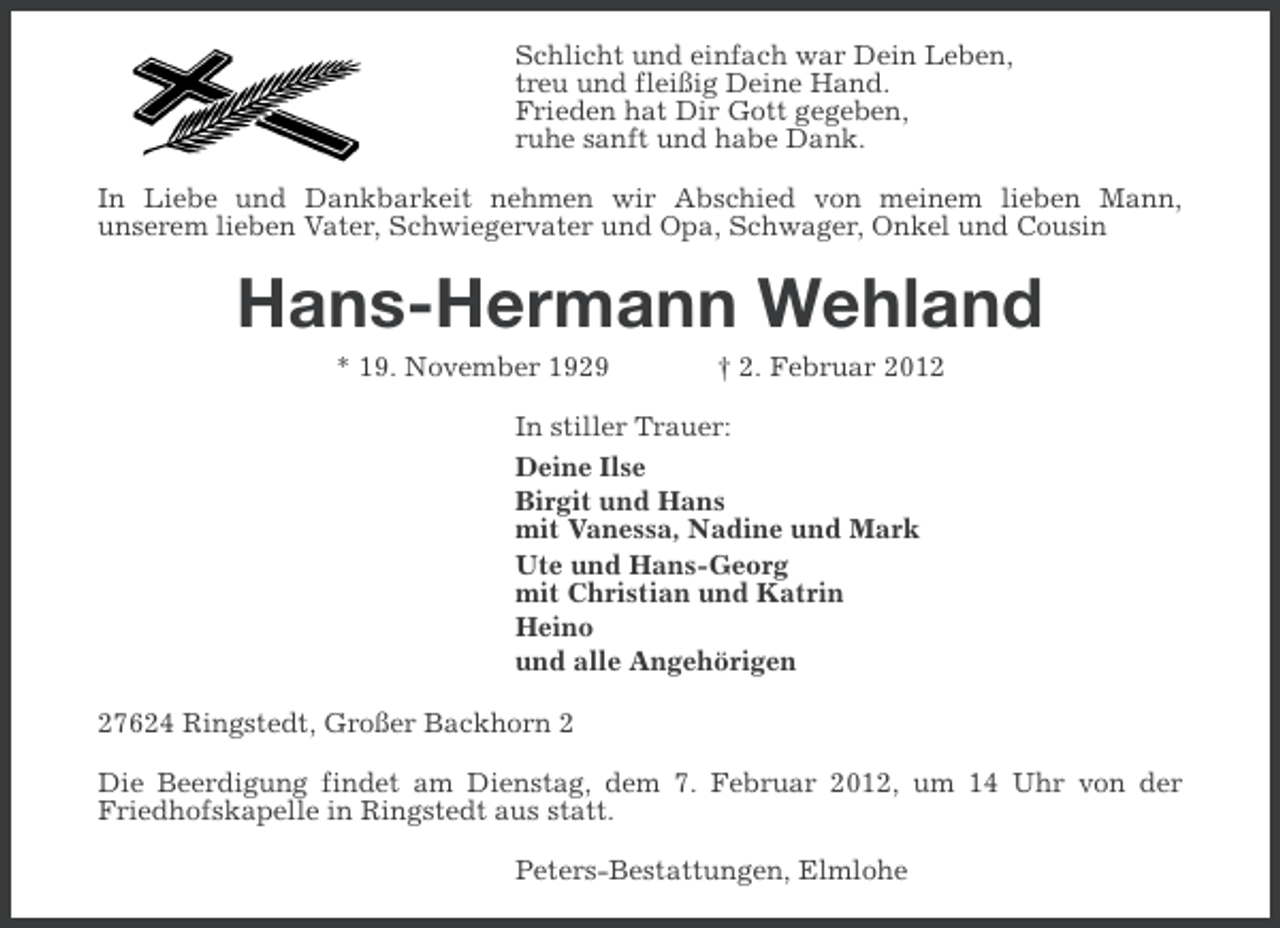 <p>Schlicht und einfach war Dein Leben,<br />treu und fleißig Deine Hand.<br />Frieden hat Dir Gott gegeben,<br />ruhe sanft und habe Dank.<br />In Liebe und Dankbarkeit nehmen wir Abschied von meinem lieben Mann,<br />unserem lieben Vater, Schwiegervater und Opa, Schwager, Onkel und Cousin</p><p>Hans-Hermann Wehland<br />* 19. November 1929</p><p>† 2. Februar 2012</p><p>In stiller Trauer:<br />Deine Ilse<br />Birgit und Hans<br />mit Vanessa, Nadine und Mark<br />Ute und Hans-Georg<br />mit Christian und Katrin<br />Heino<br />und alle Angehörigen<br />27624 Ringstedt, Großer Backhorn 2<br />Die Beerdigung findet am Dienstag, dem 7. Februar 2012, um 14 Uhr von der<br />Friedhofskapelle in Ringstedt aus statt.<br />Peters-Bestattungen, Elmlohe</p>