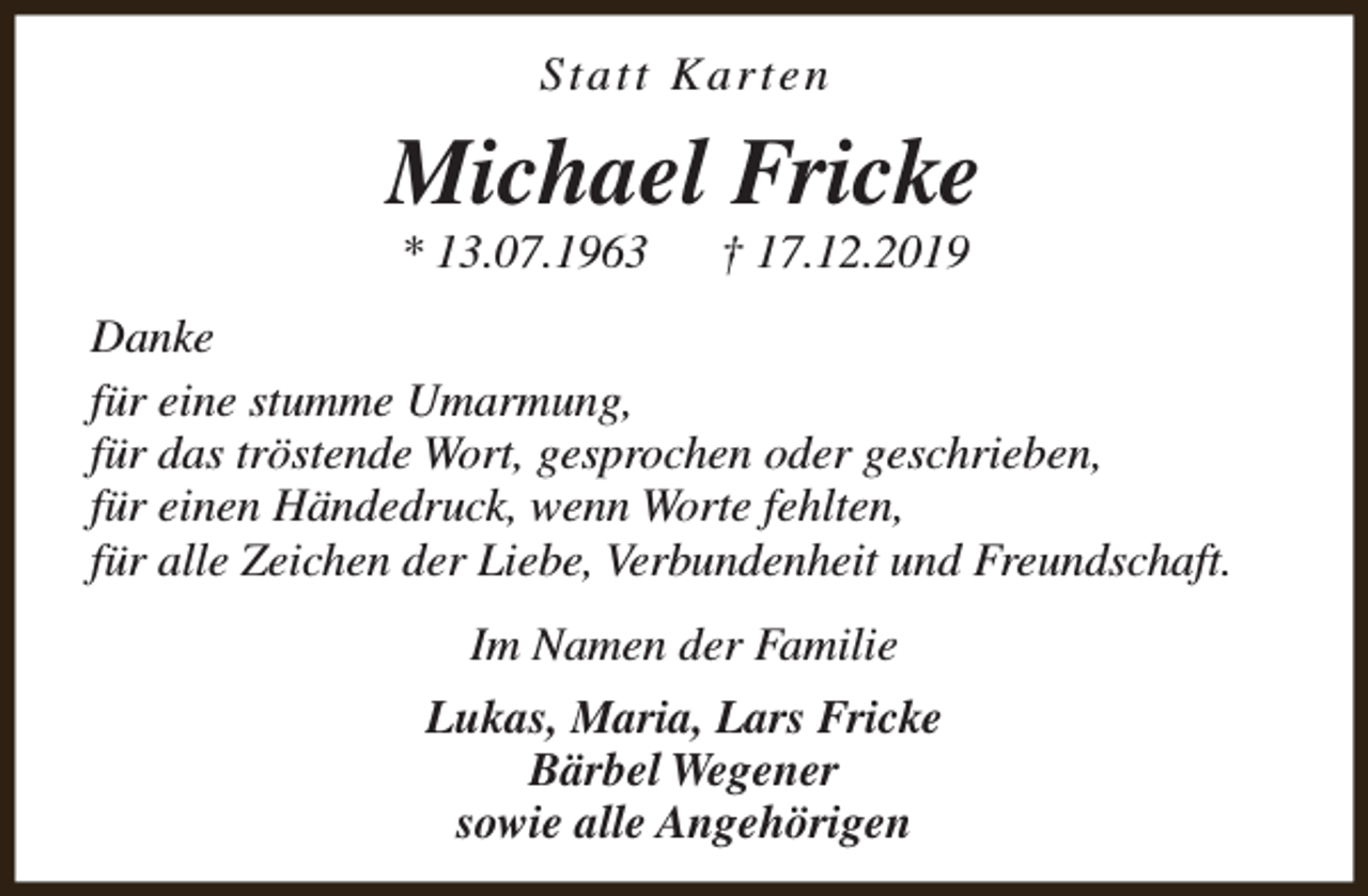 <p>Statt Karten</p><p>Michael Fricke<br />* 13.07.1963</p><p>† 17.12.2019</p><p>Danke<br />für eine stumme Umarmung,<br />für das tröstende Wort, gesprochen oder geschrieben,<br />für einen Händedruck, wenn Worte fehlten,<br />für alle Zeichen der Liebe, Verbundenheit und Freundschaft.<br />Im Namen der Familie<br />Lukas, Maria, Lars Fricke<br />Bärbel Wegener<br />sowie alle Angehörigen</p>