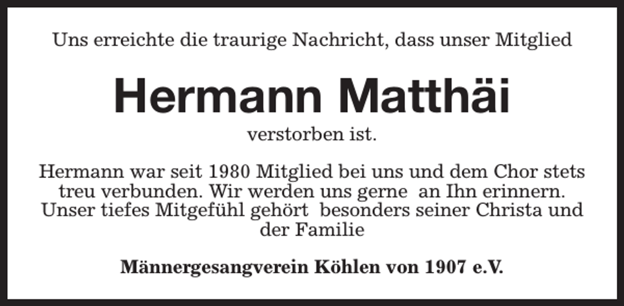 <p>Uns erreichte die traurige Nachricht, dass unser Mitglied</p><p>Hermann Matthäi<br />verstorben ist.</p><p>Hermann war seit 1980 Mitglied bei uns und dem Chor stets<br />treu verbunden. Wir werden uns gerne an Ihn erinnern.<br />Unser tiefes Mitgefühl gehört besonders seiner Christa und<br />der Familie<br />Männergesangverein Köhlen von 1907 e.V.</p>