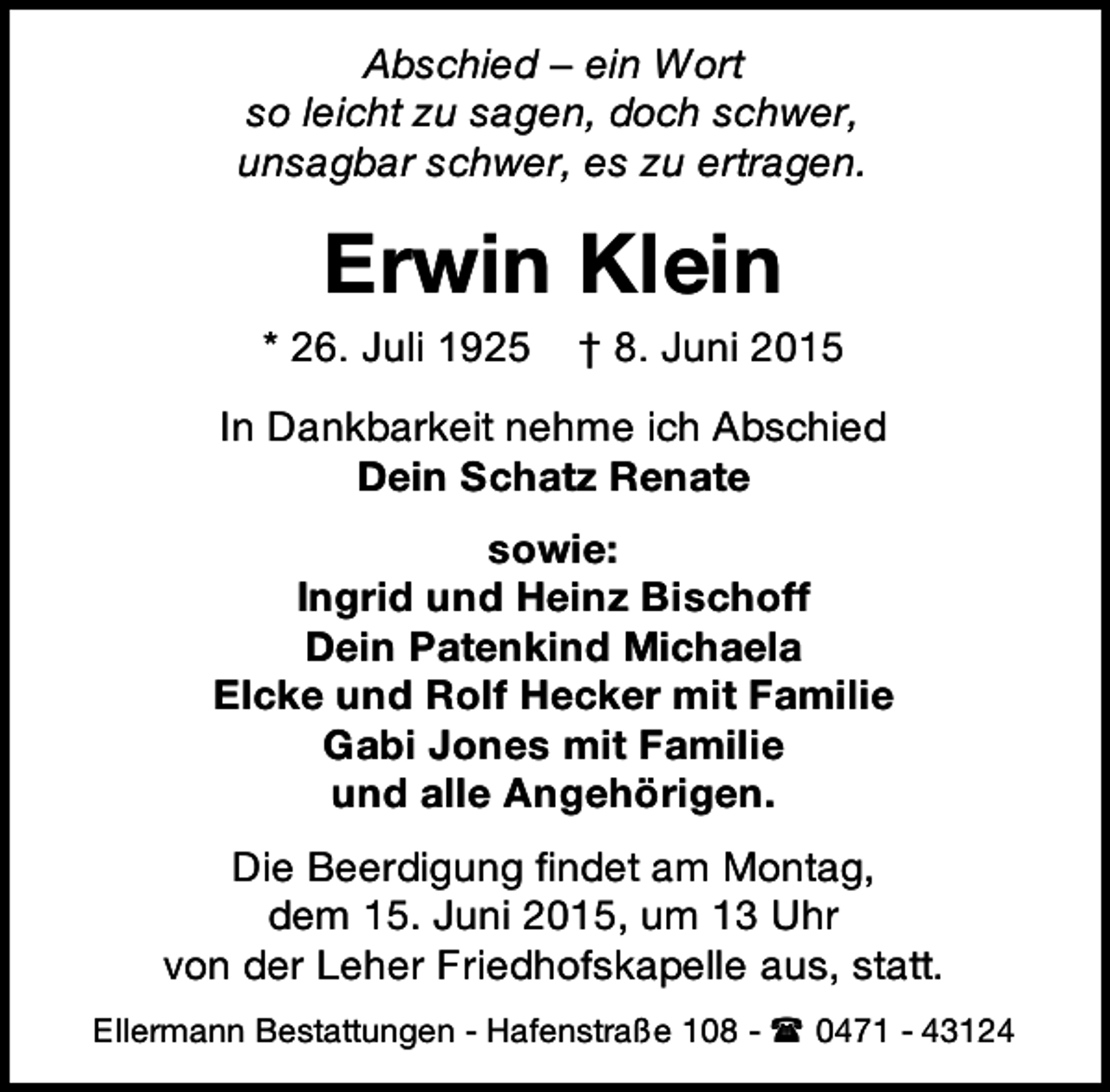 <p>Abschied – ein Wort<br />so leicht zu sagen, doch schwer,<br />unsagbar schwer, es zu ertragen.</p><p>Erwin Klein</p><p>* 26. Juli 1925</p><p>† 8. Juni 2015</p><p>In Dankbarkeit nehme ich Abschied<br />Dein Schatz Renate<br />sowie:<br />Ingrid und Heinz Bischoff<br />Dein Patenkind Michaela<br />Elcke und Rolf Hecker mit Familie<br />Gabi Jones mit Familie<br />und alle Angehörigen.<br />Die Beerdigung findet am Montag,<br />dem 15. Juni 2015, um 13 Uhr<br />von der Leher Friedhofskapelle aus, statt.<br />Ellermann Bestattungen - Hafenstraße 108 -  0471 - 43124</p>