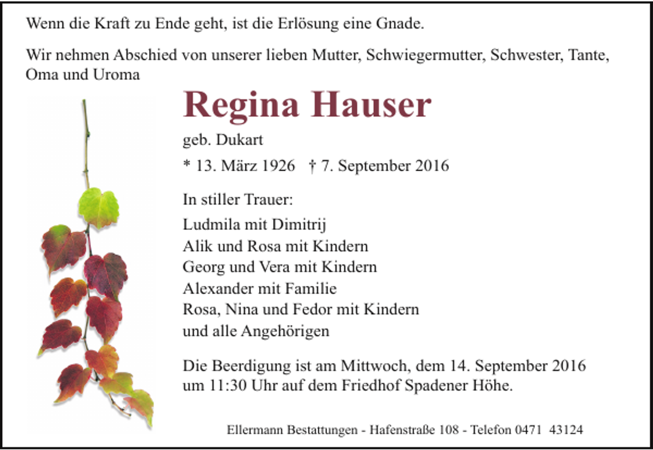 <p>Wenn die Kraft zu Ende geht, ist die Erlösung eine Gnade.<br />Wir nehmen Abschied von unserer lieben Mutter, Schwiegermutter, Schwester, Tante,<br />Oma und Uroma</p><p>Regina Hauser<br />geb. Dukart</p><p>* 13. März 1926 † 7. September 2016<br />In stiller Trauer:<br />Ludmila mit Dimitrij<br />Alik und Rosa mit Kindern<br />Georg und Vera mit Kindern<br />Alexander mit Familie<br />Rosa, Nina und Fedor mit Kindern<br />und alle Angehörigen<br />Die Beerdigung ist am Mittwoch, dem 14. September 2016<br />um 11:30 Uhr auf dem Friedhof Spadener Höhe.<br />Ellermann Bestattungen - Hafenstraße 108 - Telefon 0471 43124</p>