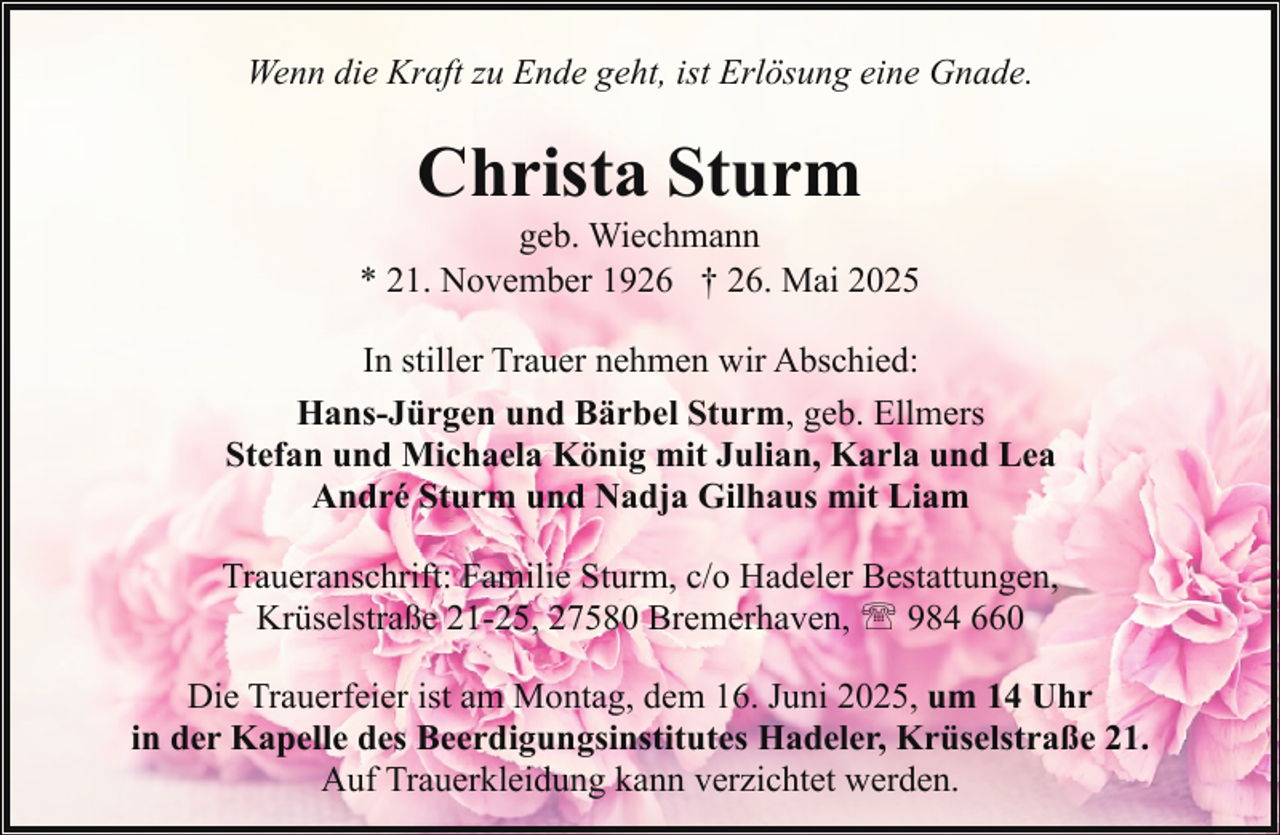 <p>Wenn die Kraft zu Ende geht, ist Erlösung eine Gnade.</p><p>Christa Sturm</p><p>geb. Wiechmann<br />* 21. November 1926 † 26. Mai 2025<br />In stiller Trauer nehmen wir Abschied:<br />Hans-Jürgen und Bärbel Sturm, geb. Ellmers<br />Stefan und Michaela König mit Julian, Karla und Lea<br />André Sturm und Nadja Gilhaus mit Liam<br />Traueranschrift: Familie Sturm, c/o Hadeler Bestattungen,<br />Krüselstraße 21-25, 27580 Bremerhaven, ' 984 660<br />Die Trauerfeier ist am Montag, dem 16. Juni 2025, um 14 Uhr<br />in der Kapelle des Beerdigungsinstitutes Hadeler, Krüselstraße 21.<br />Auf Trauerkleidung kann verzichtet werden.</p>