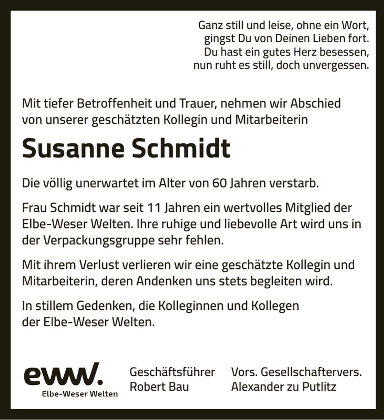 <p>Ganz still und leise, ohne ein Wort,<br />gingst Du von Deinen Lieben fort.<br />Du hast ein gutes Herz besessen,<br />nun ruht es still, doch unvergessen.</p><p>Mit tiefer Betroffenheit und Trauer, nehmen wir Abschied<br />von unserer geschätzten Kollegin und Mitarbeiterin</p><p>Susanne Schmidt<br />Die völlig unerwartet im Alter von 60 Jahren verstarb.<br />Frau Schmidt war seit 11 Jahren ein wertvolles Mitglied der<br />Elbe-Weser Welten. Ihre ruhige und liebevolle Art wird uns in<br />der Verpackungsgruppe sehr fehlen.<br />Mit ihrem Verlust verlieren wir eine geschätzte Kollegin und<br />Mitarbeiterin, deren Andenken uns stets begleiten wird.<br />In stillem Gedenken, die Kolleginnen und Kollegen<br />der Elbe-Weser Welten.<br />Geschäftsführer<br />Robert Bau</p><p>Vors. Gesellschaftervers.<br />Alexander zu Putlitz</p>