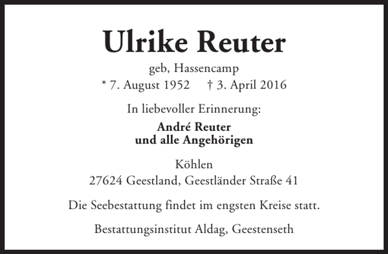 <p>Ulrike Reuter</p><p>geb, Hassencamp<br />* 7. August 1952 † 3. April 2016<br />In liebevoller Erinnerung:<br />André Reuter<br />und alle Angehörigen<br />Köhlen<br />27624 Geestland, Geestländer Straße 41<br />Die Seebestattung findet im engsten Kreise statt.<br />Bestattungsinstitut Aldag, Geestenseth</p>