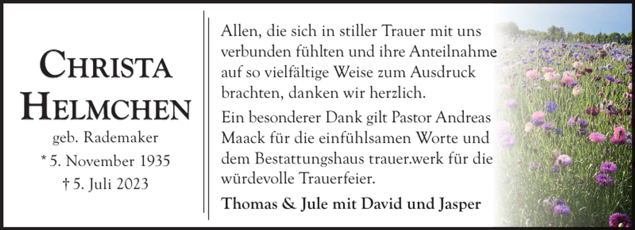 <p>CHRISTA<br />HELMCHEN<br />geb. Rademaker<br />* 5. November 1935<br />† 5. Juli 2023</p><p>Allen, die sich in stiller Trauer mit uns<br />verbunden fühlten und ihre Anteilnahme<br />auf so vielfältige Weise zum Ausdruck<br />brachten, danken wir herzlich.<br />Ein besonderer Dank gilt Pastor Andreas<br />Maack für die einfühlsamen Worte und<br />dem Bestattungshaus trauer.werk für diee<br />würdevolle Trauerfeier.<br />Thomas &amp; Jule mit David und Jasper</p>