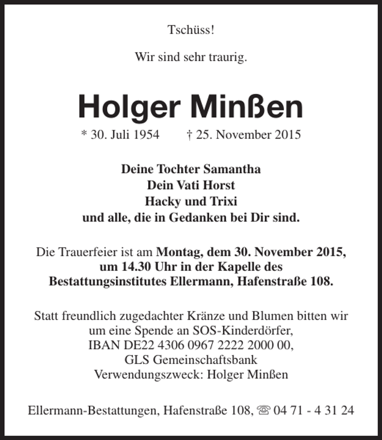 <p>Tschüss!<br />Wir sind sehr traurig.</p><p>Holger Minßen<br />* 30. Juli 1954</p><p>† 25. November 2015</p><p>Deine Tochter Samantha<br />Dein Vati Horst<br />Hacky und Trixi<br />und alle, die in Gedanken bei Dir sind.<br />Die Trauerfeier ist am Montag, dem 30. November 2015,<br />um 14.30 Uhr in der Kapelle des<br />Bestattungsinstitutes Ellermann, Hafenstraße 108.<br />Statt freundlich zugedachter Kränze und Blumen bitten wir<br />um eine Spende an SOS-Kinderdörfer,<br />IBAN DE22 4306 0967 2220,<br />GLS Gemeinschaftsbank<br />Verwendungszweck: Holger Minßen<br />Ellermann-Bestattungen, Hafenstraße 108, s 04 71 - 4 31 24</p>
