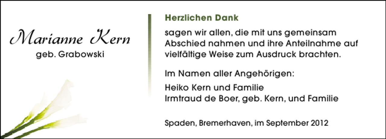 <p>Marianne Kern<br />geb. Grabowski</p><p>Herzlichen Dank<br />sagen wir allen, die mit uns gemeinsam<br />Abschied nahmen und ihre Anteilnahme auf<br />vielfältige Weise zum Ausdruck brachten.<br />Im Namen aller Angehörigen:<br />Heiko Kern und Familie<br />Irmtraud de Boer, geb. Kern, und Familie<br />Spaden, Bremerhaven, im September 2012</p>