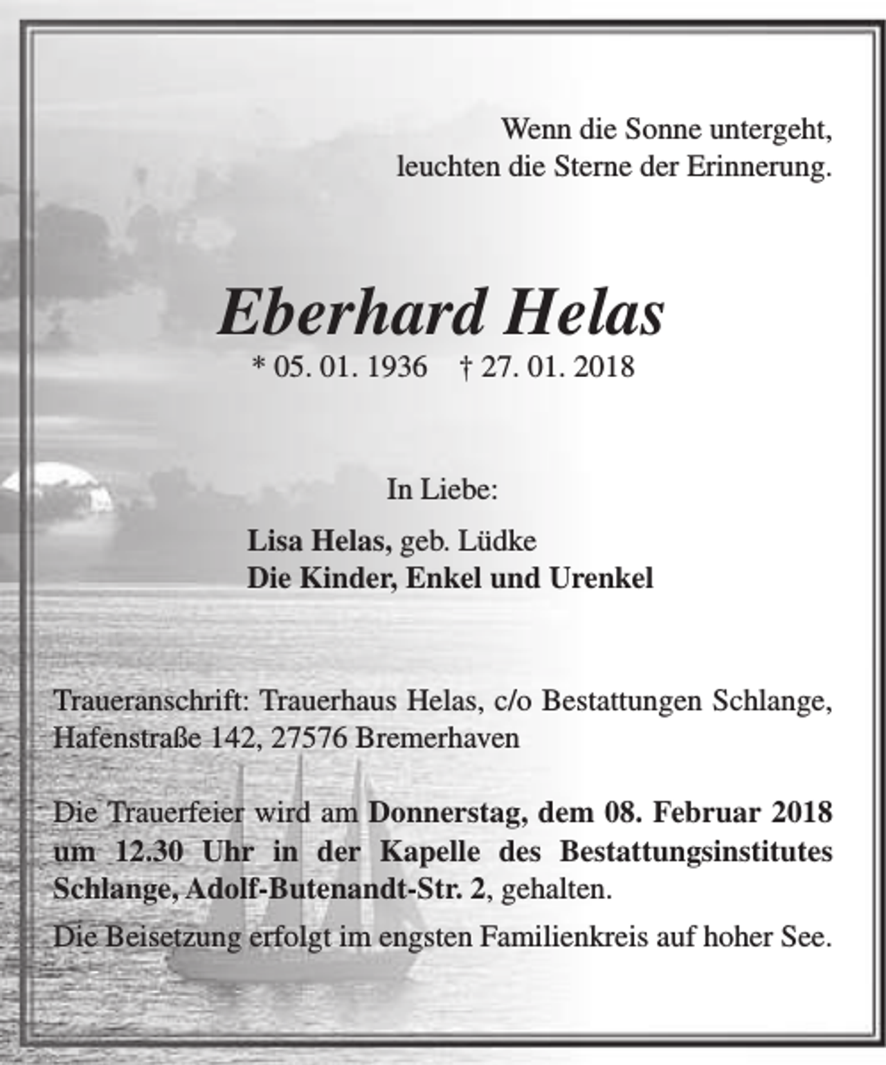 <p>Wenn die Sonne untergeht,<br />leuchten die Sterne der Erinnerung.</p><p>Eberhard Helas<br />* 05. 01. 1936</p><p>† 27. 01. 2018</p><p>In Liebe:<br />Lisa Helas, geb. Lüdke<br />Die Kinder, Enkel und Urenkel</p><p>Traueranschrift: Trauerhaus Helas, c/o Bestattungen Schlange,<br />Hafenstraße 142, 27576 Bremerhaven<br />Die Trauerfeier wird am Donnerstag, dem 08. Februar 2018<br />um 12.30 Uhr in der Kapelle des Bestattungsinstitutes<br />Schlange, Adolf-Butenandt-Str. 2, gehalten.<br />Die Beisetzung erfolgt im engsten Familienkreis auf hoher See.</p>