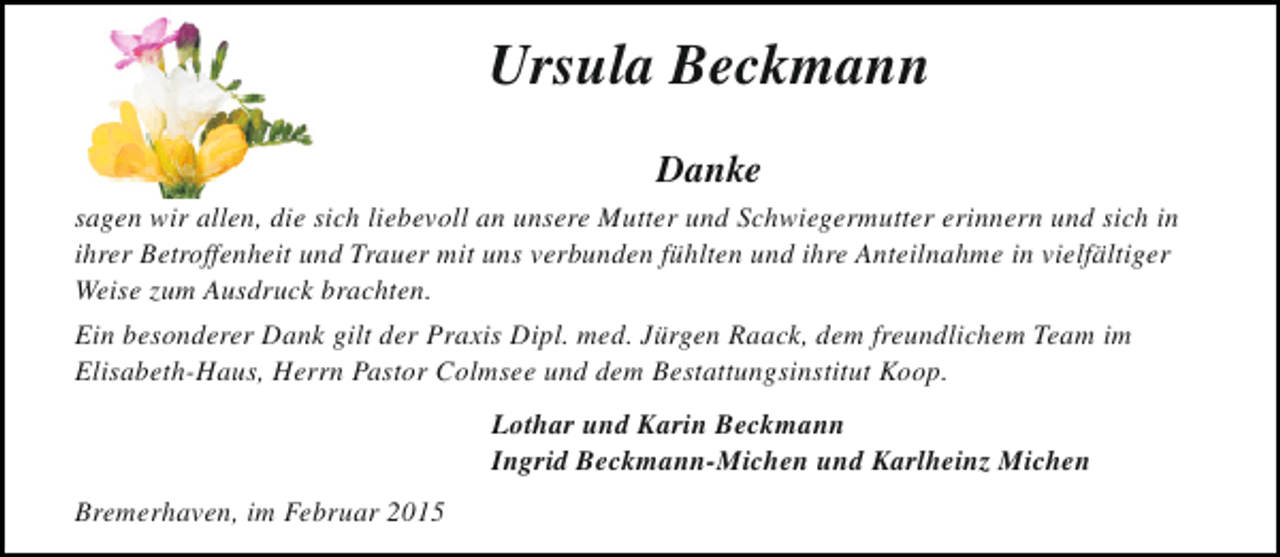 <p>Ursula Beckmann<br />Danke<br />sagen wir allen, die sich liebevoll an unsere Mutter und Schwiegermutter erinnern und sich in<br />ihrer Betroffenheit und Trauer mit uns verbunden fühlten und ihre Anteilnahme in vielfältiger<br />Weise zum Ausdruck brachten.<br />Ein besonderer Dank gilt der Praxis Dipl. med. Jürgen Raack, dem freundlichem Team im<br />Elisabeth-Haus, Herrn Pastor Colmsee und dem Bestattungsinstitut Koop.<br />Lothar und Karin Beckmann<br />Ingrid Beckmann-Michen und Karlheinz Michen<br />Bremerhaven, im Februar 2015</p>