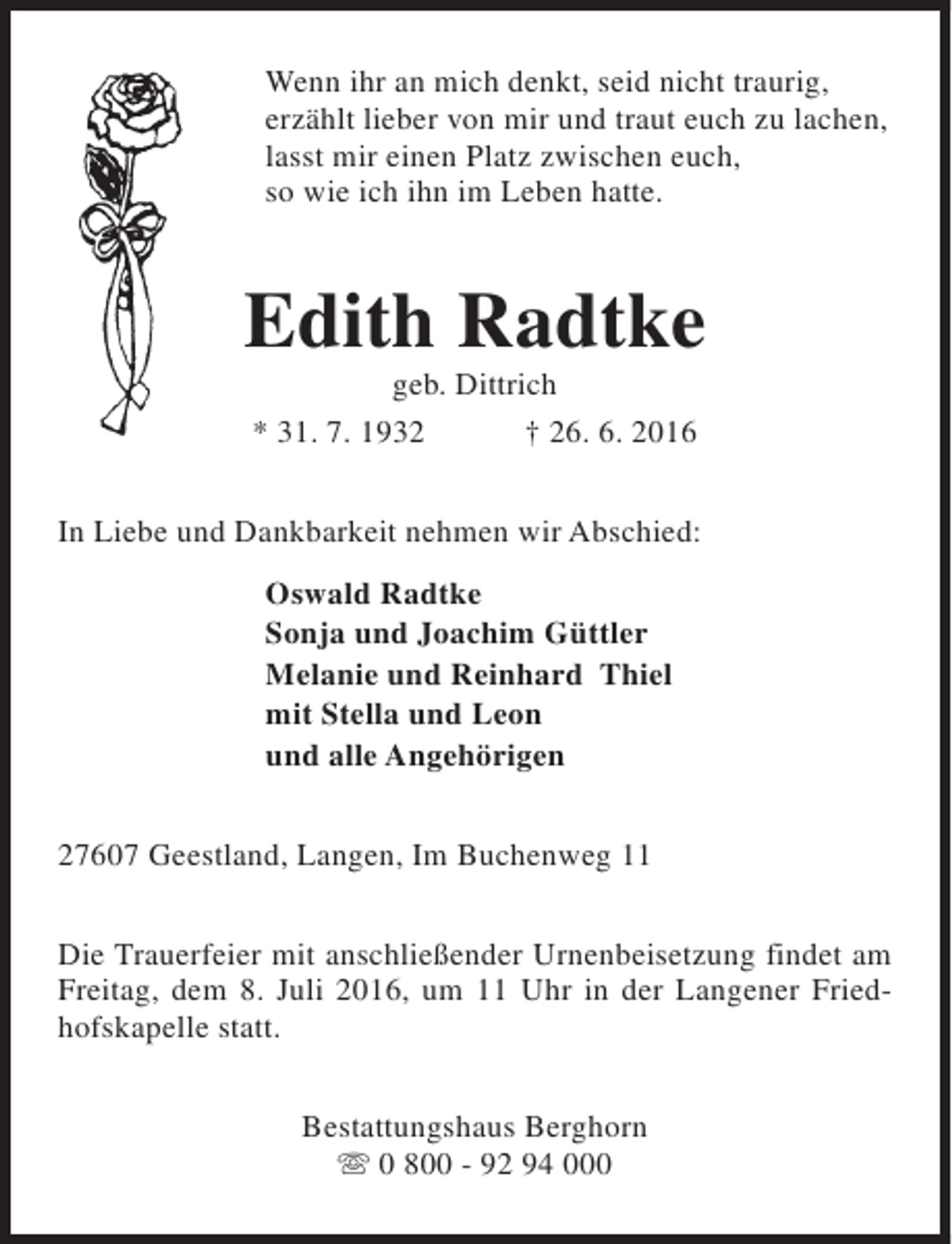 <p>Wenn ihr an mich denkt, seid nicht traurig,<br />erzählt lieber von mir und traut euch zu lachen,<br />lasst mir einen Platz zwischen euch,<br />so wie ich ihn im Leben hatte.</p><p>Edith Radtke<br />geb. Dittrich<br />* 31. 7. 1932<br />† 26. 6. 2016</p><p>In Liebe und Dankbarkeit nehmen wir Abschied:<br />Oswald Radtke<br />Sonja und Joachim Güttler<br />Melanie und Reinhard Thiel<br />mit Stella und Leon<br />und alle Angehörigen<br />27607 Geestland, Langen, Im Buchenweg 11<br />Die Trauerfeier mit anschließender Urnenbeisetzung findet am<br />Freitag, dem 8. Juli 2016, um 11 Uhr in der Langener Friedhofskapelle statt.<br />Bestattungshaus Berghorn<br />s 0 800 - 92 94 000</p>