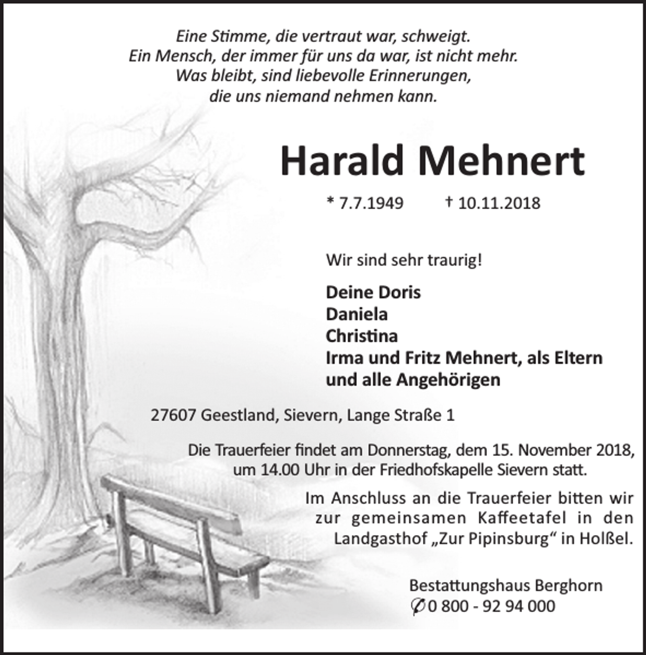 <p>Eine S mme, die vertraut war, schweigt.<br />Ein Mensch, der immer für uns da war, ist nicht mehr.<br />Was bleibt, sind liebevolle Erinnerungen,<br />die uns niemand nehmen kann.</p><p>Harald Mehnert<br />* 7.7.1949</p><p>† 10.11.2018</p><p>Wir sind sehr traurig!</p><p>Deine Doris<br />Daniela<br />Chris na<br />Irma und Fritz Mehnert, als Eltern<br />und alle Angehörigen<br />27607 Geestland, Sievern, Lange Straße 1<br />Die Trauerfeier ﬁndet am Donnerstag, dem 15. November 2018,<br />um 14.00 Uhr in der Friedhofskapelle Sievern sta .<br />Im Anschluss an die Trauerfeier bi en wir<br />zur gemeinsamen Kaﬀeetafel in den<br />Landgasthof „Zur Pipinsburg“ in Holßel.<br />Besta ungshaus Berghorn<br />* 0 800 - 92 94 000</p>