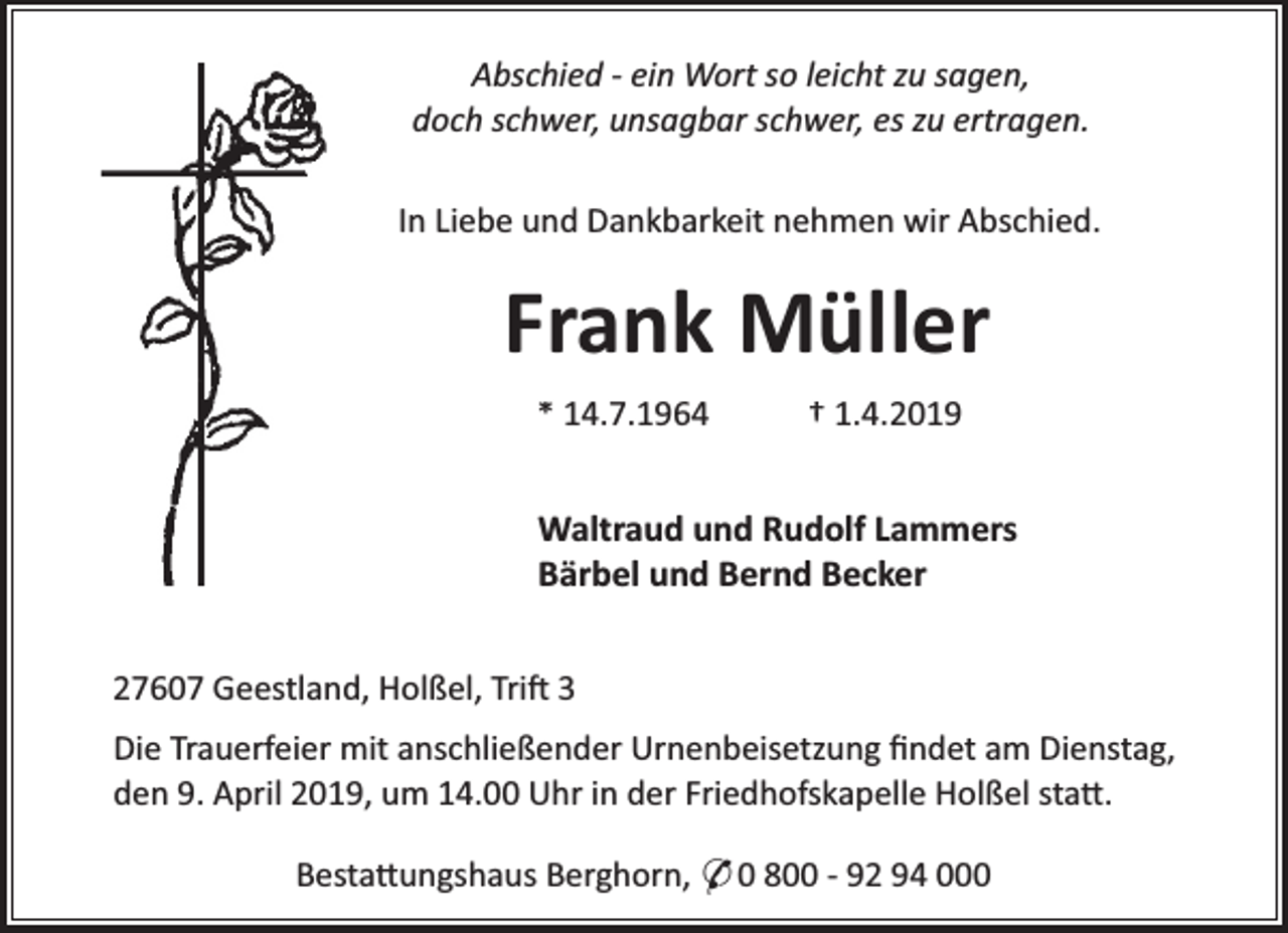<p>Abschied - ein Wort so leicht zu sagen,<br />doch schwer, unsagbar schwer, es zu ertragen.<br />In Liebe und Dankbarkeit nehmen wir Abschied.</p><p>Frank Müller<br />* 14.7.1964</p><p>† 1.4.2019</p><p>Waltraud und Rudolf Lammers<br />Bärbel und Bernd Becker<br />27607 Geestland, Holßel, Tri 3<br />Die Trauerfeier mit anschließender Urnenbeisetzung ﬁndet am Dienstag,<br />den 9. April 2019, um 14.00 Uhr in der Friedhofskapelle Holßel sta .<br />Besta ungshaus Berghorn, * 0 800 - 92 94 000</p>