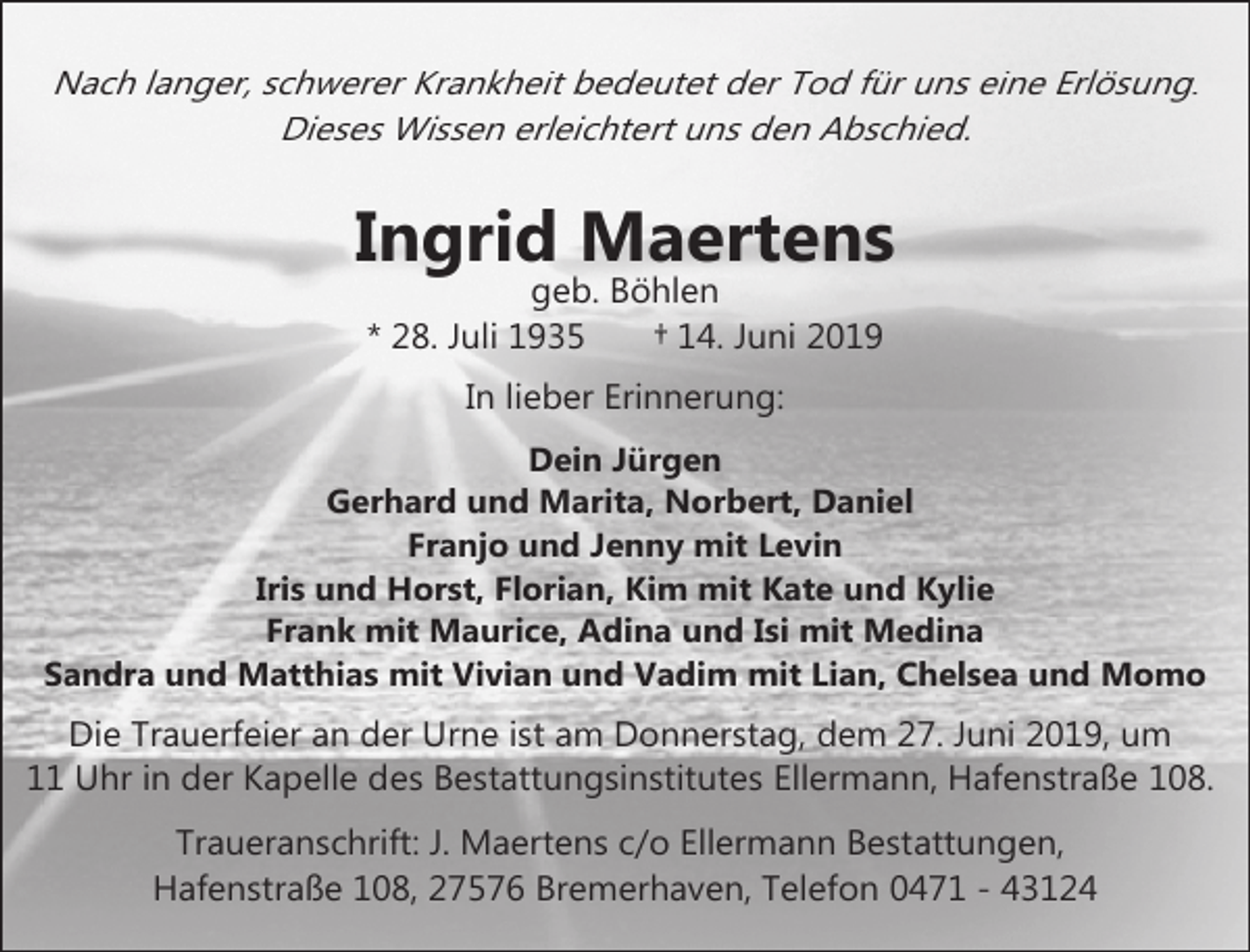 <p>Nach langer, schwerer Krankheit bedeutet der Tod für uns eine Erlösung.<br />Dieses Wissen erleichtert uns den Abschied.</p><p>Ingrid Maertens<br />geb. Böhlen<br />* 28. Juli 1935<br />† 14. Juni 2019<br />In lieber Erinnerung:<br />Dein Jürgen<br />Gerhard und Marita, Norbert, Daniel<br />Franjo und Jenny mit Levin<br />Iris und Horst, Florian, Kim mit Kate und Kylie<br />Frank mit Maurice, Adina und Isi mit Medina<br />Sandra und Matthias mit Vivian und Vadim mit Lian, Chelsea und Momo</p><p>Die Trauerfeier an der Urne ist am Donnerstag, dem 27. Juni 2019, um<br />11 Uhr in der Kapelle des Bestattungsinstitutes Ellermann, Hafenstraße 108.<br />Traueranschrift: J. Maertens c/o Ellermann Bestattungen,<br />Hafenstraße 108, 27576 Bremerhaven, Telefon 0471 - 43124</p>