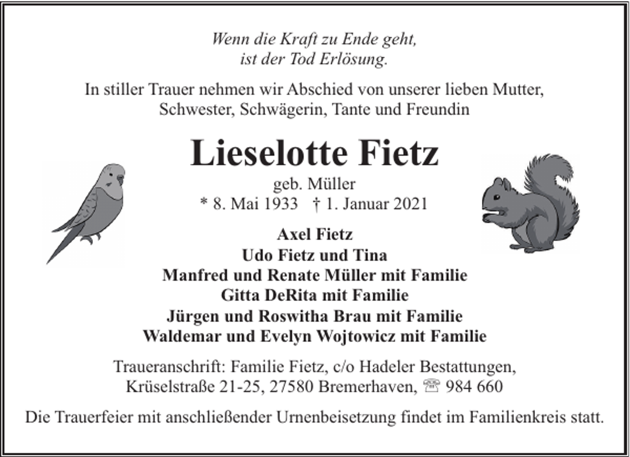 <p>Wenn die Kraft zu Ende geht,<br />ist der Tod Erlösung.<br />In stiller Trauer nehmen wir Abschied von unserer lieben Mutter,<br />Schwester, Schwägerin, Tante und Freundin</p><p>Lieselotte Fietz<br />geb. Müller<br />* 8. Mai 1933 † 1. Januar 2021</p><p>Axel Fietz<br />Udo Fietz und Tina<br />Manfred und Renate Müller mit Familie<br />Gitta DeRita mit Familie<br />Jürgen und Roswitha Brau mit Familie<br />Waldemar und Evelyn Wojtowicz mit Familie<br />Traueranschrift: Familie Fietz, c/o Hadeler Bestattungen,<br />Krüselstraße 21-25, 27580 Bremerhaven, ' 984 660<br />Die Trauerfeier mit anschließender Urnenbeisetzung findet im Familienkreis statt.</p>