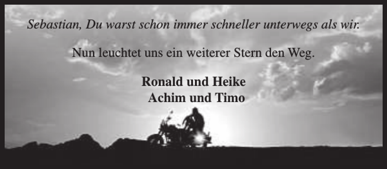 <p>Sebastian, Du warst schon immer schneller unterwegs als wir.<br />Nun leuchtet uns ein weiterer Stern den Weg.<br />Ronald und Heike<br />Achim und Timo</p>
