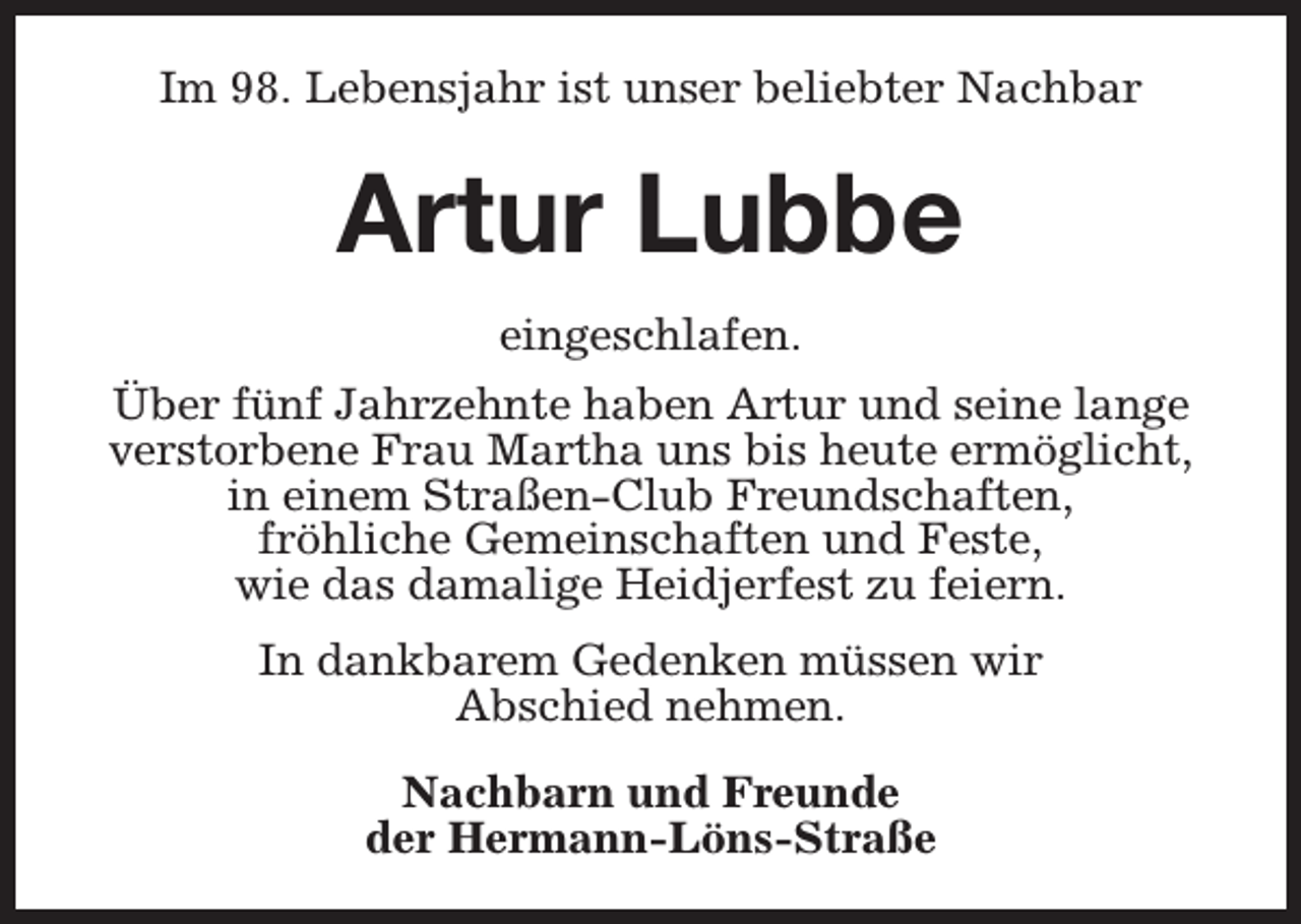 <p>Im 98. Lebensjahr ist unser beliebter Nachbar</p><p>Artur Lubbe<br />eingeschlafen.<br />Über fünf Jahrzehnte haben Artur und seine lange<br />verstorbene Frau Martha uns bis heute ermöglicht,<br />in einem Straßen-Club Freundschaften,<br />fröhliche Gemeinschaften und Feste,<br />wie das damalige Heidjerfest zu feiern.<br />In dankbarem Gedenken müssen wir<br />Abschied nehmen.<br />Nachbarn und Freunde<br />der Hermann-Löns-Straße</p>