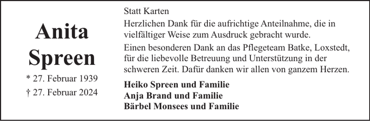 <p>Anita<br />Spreen</p><p>* 27. Februar 1939<br />† 27. Februar 2024</p><p>Statt Karten<br />Herzlichen Dank für die aufrichtige Anteilnahme, die in<br />vielfältiger Weise zum Ausdruck gebracht wurde.<br />Einen besonderen Dank an das Pflegeteam Batke, Loxstedt,<br />für die liebevolle Betreuung und Unterstützung in der<br />schweren Zeit. Dafür danken wir allen von ganzem Herzen.<br />Heiko Spreen und Familie<br />Anja Brand und Familie<br />Bärbel Monsees und Familie</p>