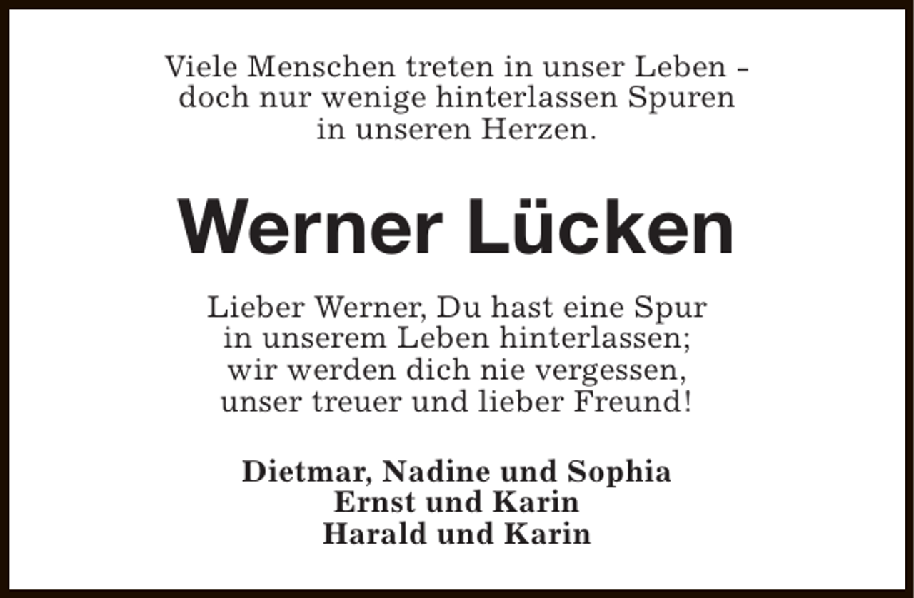 <p>Viele Menschen treten in unser Leben doch nur wenige hinterlassen Spuren<br />in unseren Herzen.</p><p>Werner Lücken<br />Lieber Werner, Du hast eine Spur<br />in unserem Leben hinterlassen;<br />wir werden dich nie vergessen,<br />unser treuer und lieber Freund!<br />Dietmar, Nadine und Sophia<br />Ernst und Karin<br />Harald und Karin</p>
