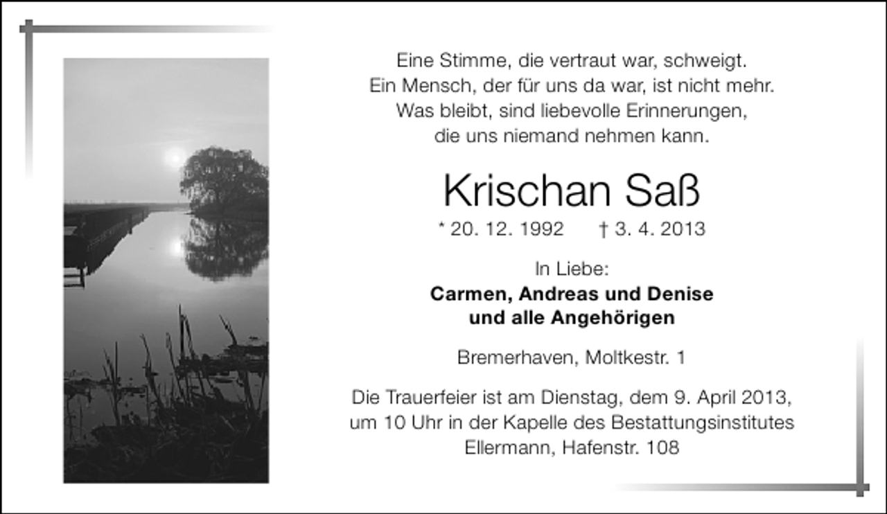 <p>Eine Stimme, die vertraut war, schweigt.<br />Ein Mensch, der für uns da war, ist nicht mehr.<br />Was bleibt, sind liebevolle Erinnerungen,<br />die uns niemand nehmen kann.</p>
<p>Krischan Saß</p>
<p>* 20. 12. 1992</p>
<p>† 3. 4. 2013</p>
<p>In Liebe:<br />Carmen, Andreas und Denise<br />und alle Angehörigen<br />Bremerhaven, Moltkestr. 1<br />Die Trauerfeier ist am Dienstag, dem 9. April 2013,<br />um 10 Uhr in der Kapelle des Bestattungsinstitutes<br />Ellermann, Hafenstr. 108</p>