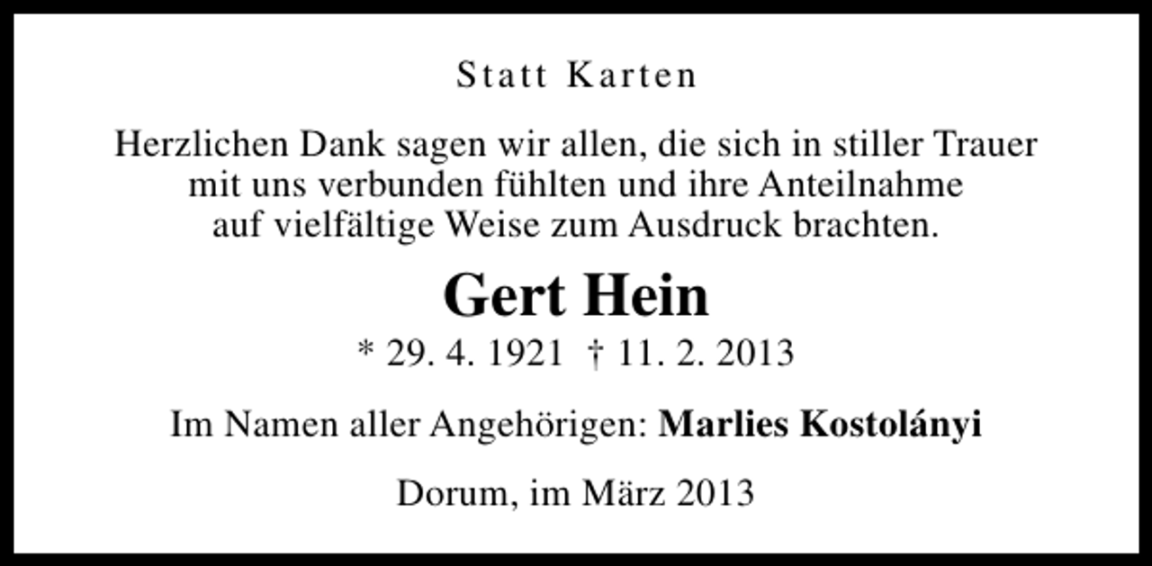 <p>Statt Karten<br />Herzlichen Dank sagen wir allen, die sich in stiller Trauer<br />mit uns verbunden fühlten und ihre Anteilnahme<br />auf vielfältige Weise zum Ausdruck brachten.</p><p>Gert Hein</p><p>* 29. 4. 1921 † 11. 2. 2013<br />Im Namen aller Angehörigen: Marlies Kostolányi<br />Dorum, im März 2013</p>