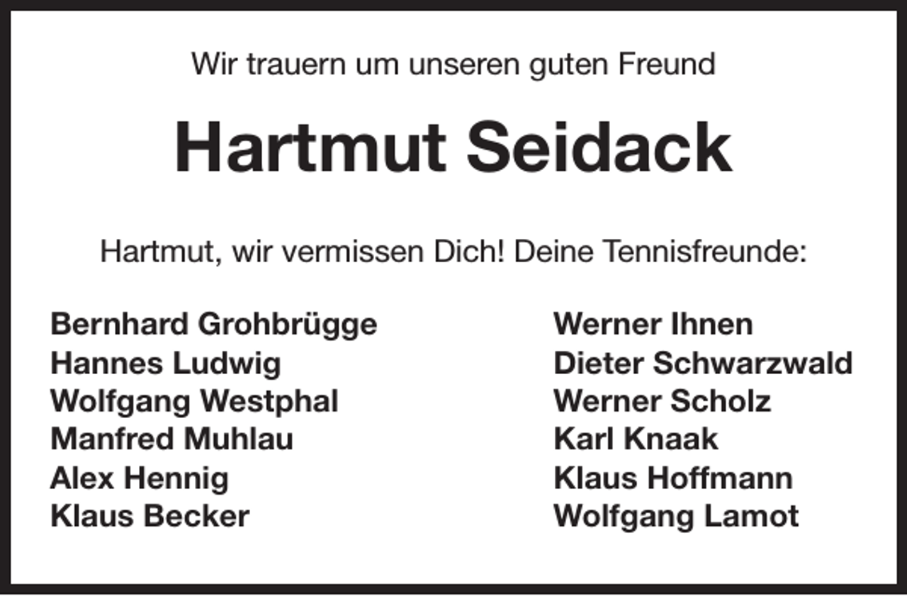 <p>Wir trauern um unseren guten Freund</p><p>Hartmut Seidack<br />Hartmut, wir vermissen Dich! Deine Tennisfreunde:<br />Bernhard Grohbrügge<br />Hannes Ludwig<br />Wolfgang Westphal<br />Manfred Muhlau<br />Alex Hennig<br />Klaus Becker</p><p>Werner Ihnen<br />Dieter Schwarzwald<br />Werner Scholz<br />Karl Knaak<br />Klaus Hoffmann<br />Wolfgang Lamot</p>
