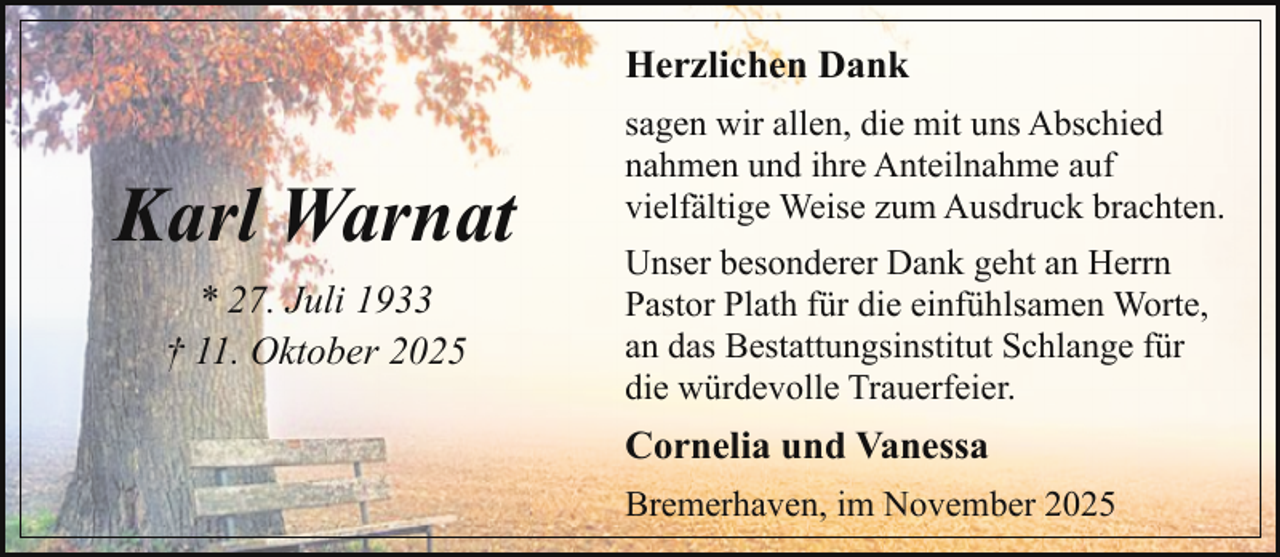 <p>Herzlichen Dank</p><p>Karl Warnat<br />* 27. Juli 1933<br />† 11. Oktober 2025</p><p>sagen wir allen, die mit uns Abschied<br />nahmen und ihre Anteilnahme auf<br />vielfältige Weise zum Ausdruck brachten.<br />Unser besonderer Dank geht an Herrn<br />Pastor Plath für die einfühlsamen Worte,<br />an das Bestattungsinstitut Schlange für<br />die würdevolle Trauerfeier.</p><p>Cornelia und Vanessa<br />Bremerhaven, im November 2025</p>