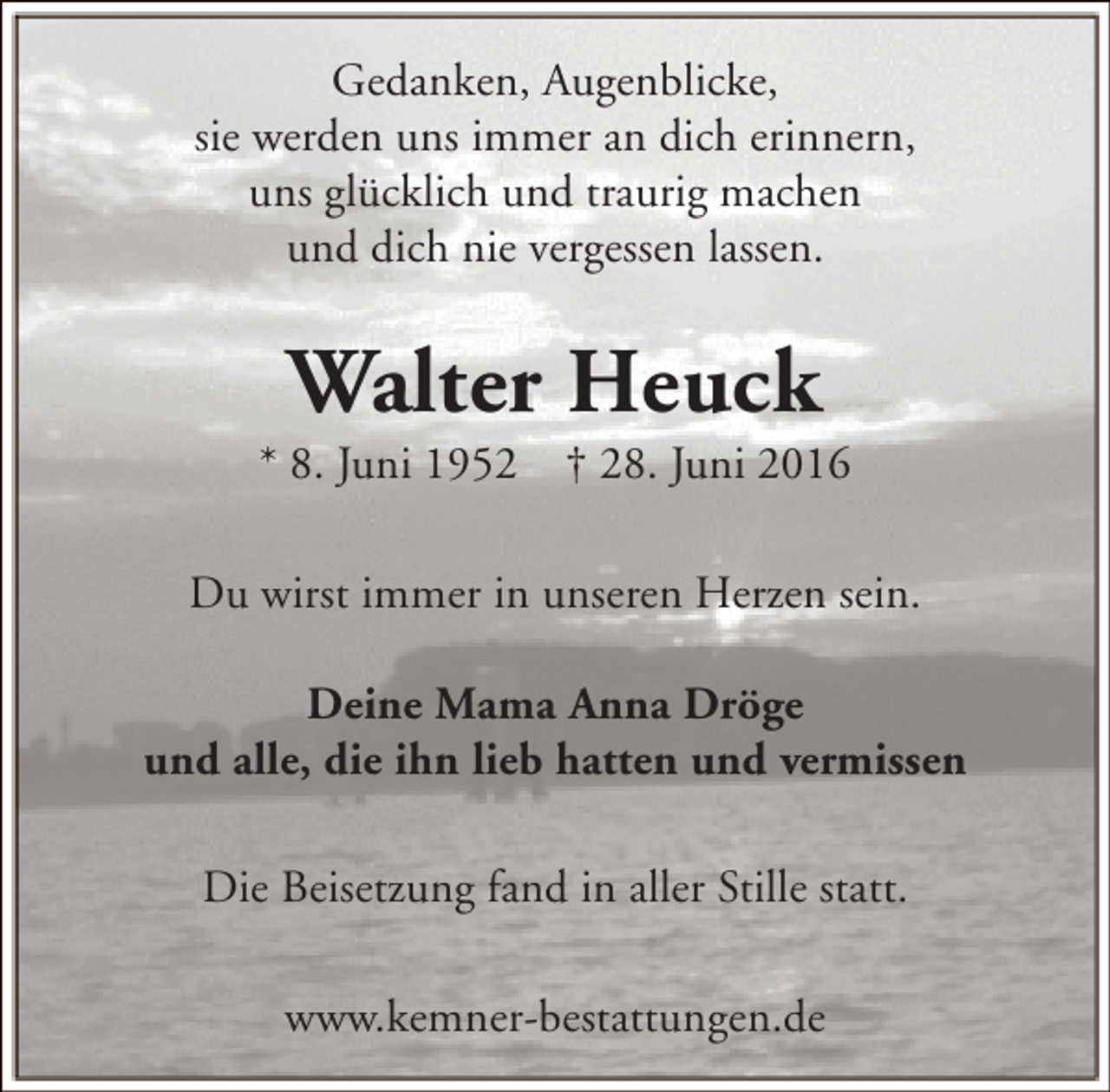 <p>Gedanken, Augenblicke,<br />sie werden uns immer an dich erinnern,<br />uns glücklich und traurig machen<br />und dich nie vergessen lassen.</p><p>Walter Heuck</p><p>* 8. Juni 1952</p><p>† 28. Juni 2016</p><p>Du wirst immer in unseren Herzen sein.<br />Deine Mama Anna Dröge<br />und alle, die ihn lieb hatten und vermissen<br />Die Beisetzung fand in aller Stille statt.<br />www.kemner-bestattungen.de</p>