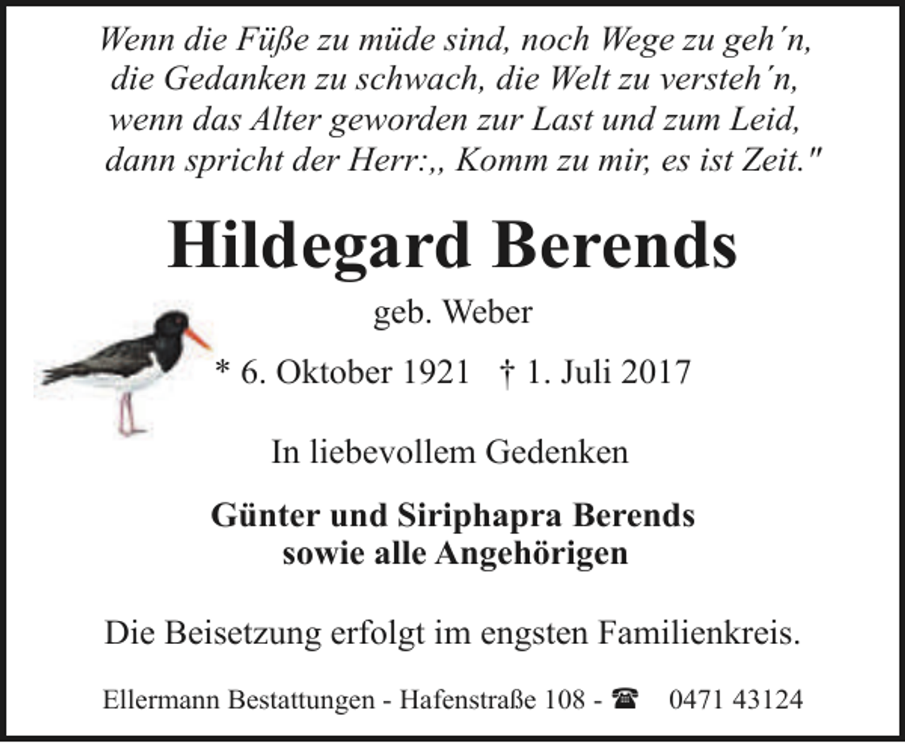 <p>Wenn die Füße zu müde sind, noch Wege zu geh´n,<br />die Gedanken zu schwach, die Welt zu versteh´n,<br />wenn das Alter geworden zur Last und zum Leid,<br />dann spricht der Herr:,, Komm zu mir, es ist Zeit."</p><p>Hildegard Berends<br />geb. Weber</p><p>* 6. Oktober 1921 † 1. Juli 2017<br />In liebevollem Gedenken<br />Günter und Siriphapra Berends<br />sowie alle Angehörigen<br />Die Beisetzung erfolgt im engsten Familienkreis.<br />Ellermann Bestattungen - Hafenstraße 108 - (</p><p>0471 43124</p>