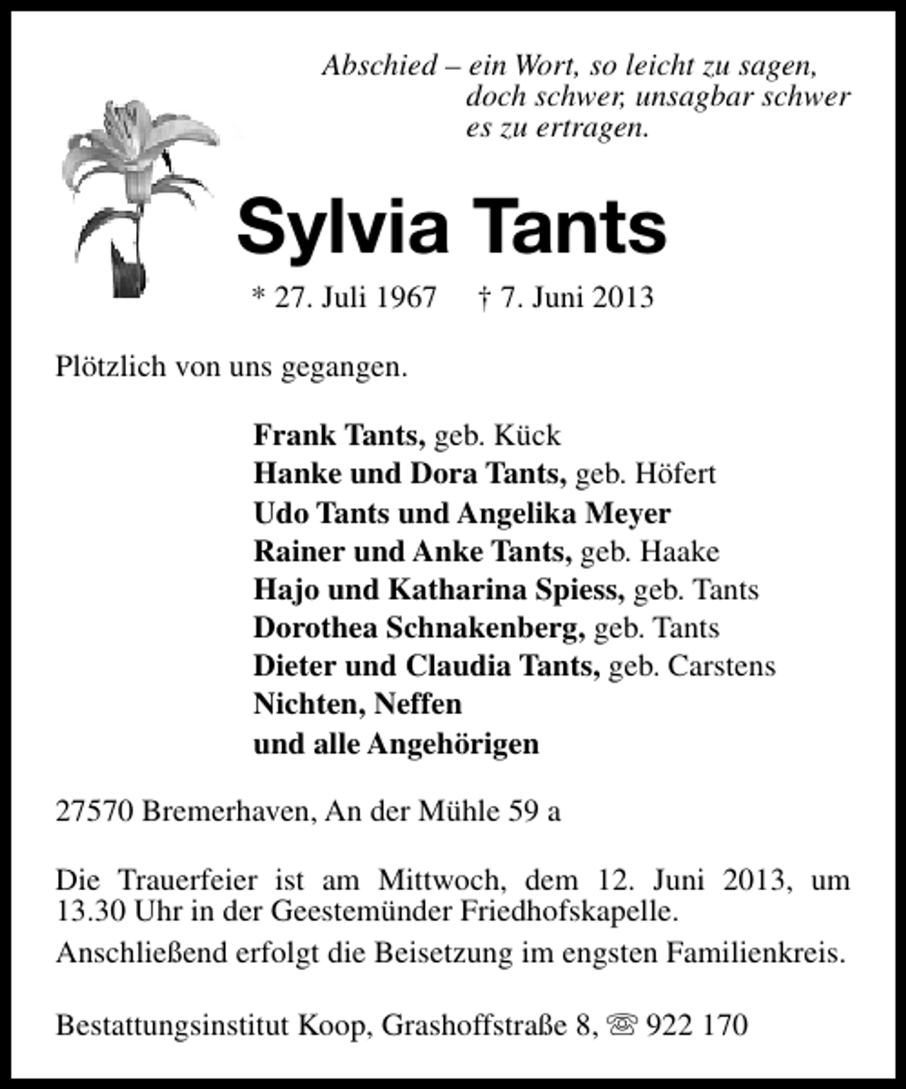 <p>Abschied – ein Wort, so leicht zu sagen,<br />doch schwer, unsagbar schwer<br />es zu ertragen.</p>
<p>Sylvia Tants<br />* 27. Juli 1967</p>
<p>† 7. Juni 2013</p>
<p>Plötzlich von uns gegangen.<br />Frank Tants, geb. Kück<br />Hanke und Dora Tants, geb. Höfert<br />Udo Tants und Angelika Meyer<br />Rainer und Anke Tants, geb. Haake<br />Hajo und Katharina Spiess, geb. Tants<br />Dorothea Schnakenberg, geb. Tants<br />Dieter und Claudia Tants, geb. Carstens<br />Nichten, Neffen<br />und alle Angehörigen<br />27570 Bremerhaven, An der Mühle 59 a<br />Die Trauerfeier ist am Mittwoch, dem 12. Juni 2013, um<br />13.30 Uhr in der Geestemünder Friedhofskapelle.<br />Anschließend erfolgt die Beisetzung im engsten Familienkreis.<br />Bestattungsinstitut Koop, Grashoffstraße 8, s 922 170</p>