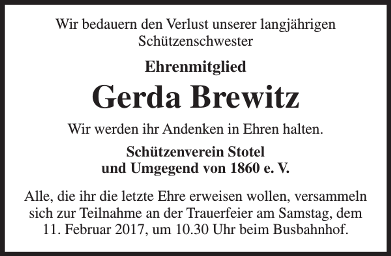 <p>Wir bedauern den Verlust unserer langjährigen<br />Schützenschwester</p><p>Ehrenmitglied</p><p>Gerda Brewitz<br />Wir werden ihr Andenken in Ehren halten.<br />Schützenverein Stotel<br />und Umgegend von 1860 e. V.<br />Alle, die ihr die letzte Ehre erweisen wollen, versammeln<br />sich zur Teilnahme an der Trauerfeier am Samstag, dem<br />11. Februar 2017, um 10.30 Uhr beim Busbahnhof.</p>