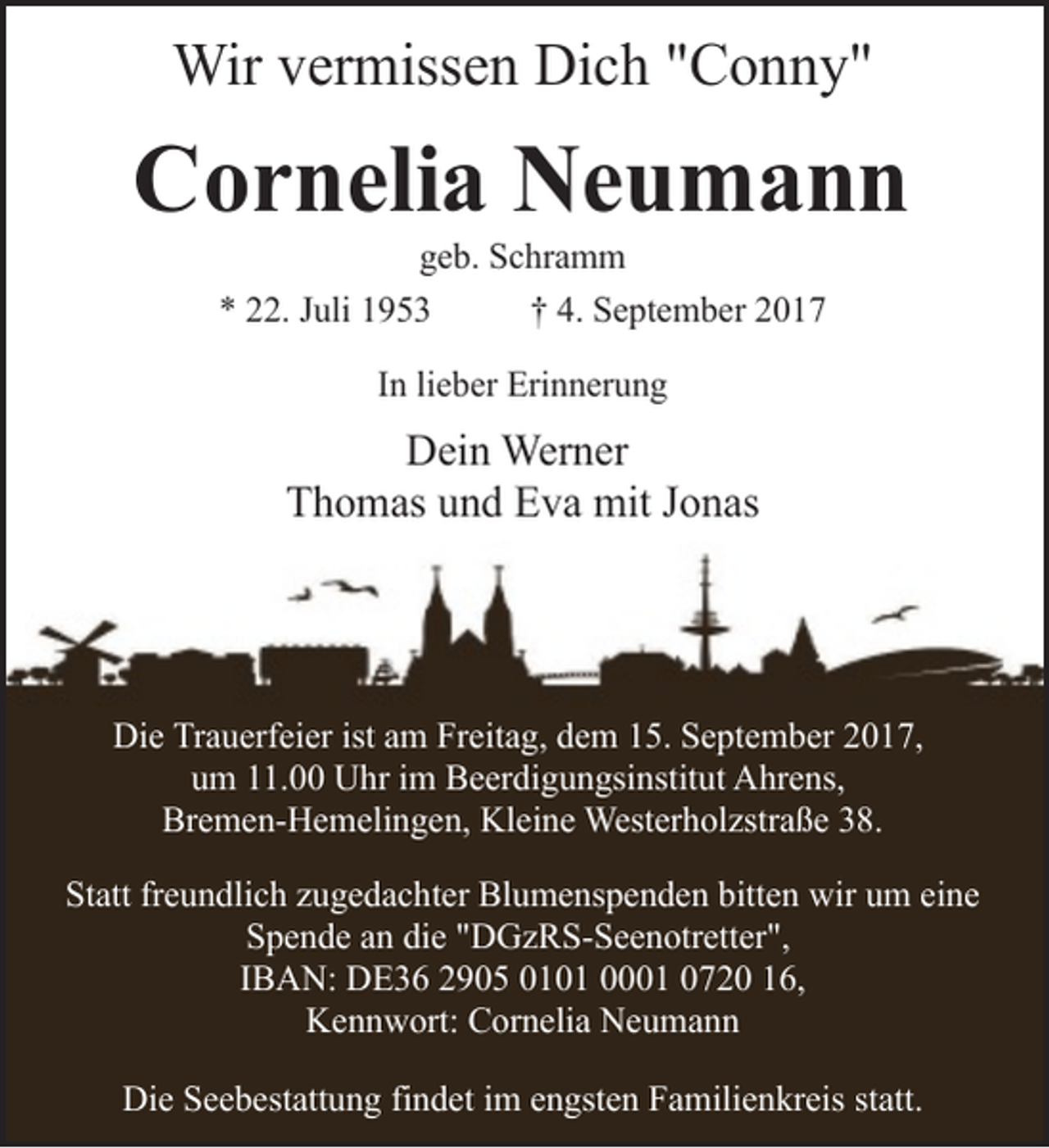 <p>Wir vermissen Dich "Conny"</p><p>Cornelia Neumann<br />geb. Schramm<br />* 22. Juli 1953<br />† 4. September 2017<br />In lieber Erinnerung</p><p>Dein Werner<br />Thomas und Eva mit Jonas</p><p>Die Trauerfeier ist am Freitag, dem 15. September 2017,<br />um 11.00 Uhr im Beerdigungsinstitut Ahrens,<br />Bremen-Hemelingen, Kleine Westerholzstraße 38.<br />Statt freundlich zugedachter Blumenspenden bitten wir um eine<br />Spende an die "DGzRS-Seenotretter",<br />IBAN: DE36 2905 0101 0001 0720 16,<br />Kennwort: Cornelia Neumann<br />Die Seebestattung findet im engsten Familienkreis statt.</p>