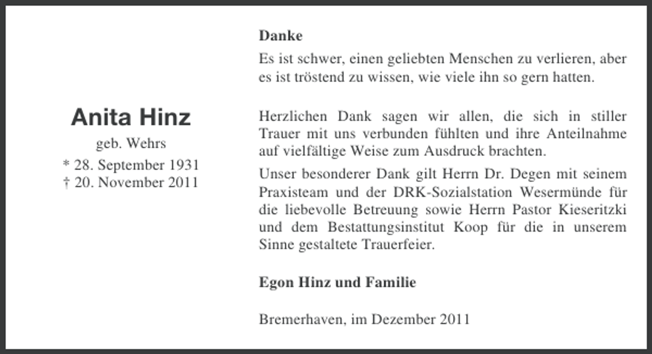 <p>Danke<br />Es ist schwer, einen geliebten Menschen zu verlieren, aber<br />es ist tröstend zu wissen, wie viele ihn so gern hatten.</p><p>Anita Hinz<br />geb. Wehrs<br />* 28. September 1931<br />† 20. November 2011</p><p>Herzlichen Dank sagen wir allen, die sich in stiller<br />Trauer mit uns verbunden fühlten und ihre Anteilnahme<br />auf vielfältige Weise zum Ausdruck brachten.<br />Unser besonderer Dank gilt Herrn Dr. Degen mit seinem<br />Praxisteam und der DRK-Sozialstation Wesermünde für<br />die liebevolle Betreuung sowie Herrn Pastor Kieseritzki<br />und dem Bestattungsinstitut Koop für die in unserem<br />Sinne gestaltete Trauerfeier.</p><p>Egon Hinz und Familie<br />Bremerhaven, im Dezember 2011</p>