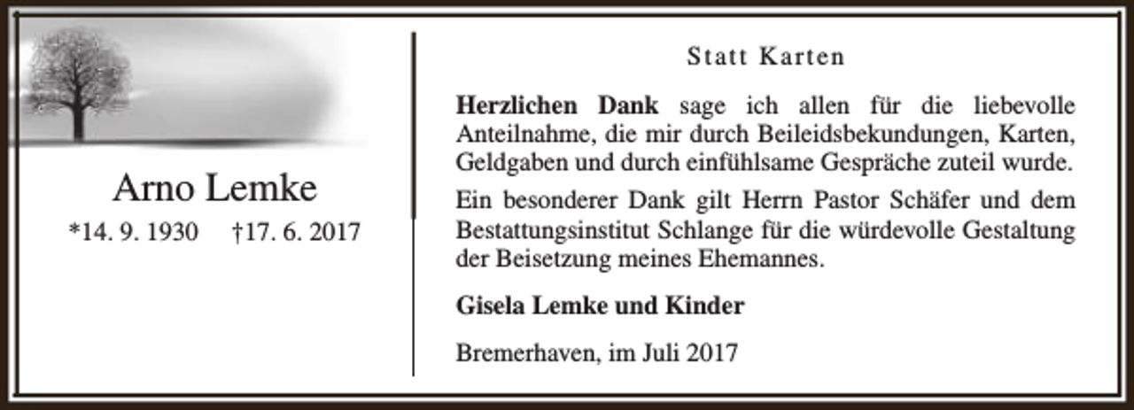 <p>Statt Karten</p><p>Arno Lemke<br />*14. 9. 1930</p><p>†17. 6. 2017</p><p>Herzlichen Dank sage ich allen für die liebevolle<br />Anteilnahme, die mir durch Beileidsbekundungen, Karten,<br />Geldgaben und durch einfühlsame Gespräche zuteil wurde.<br />Ein besonderer Dank gilt Herrn Pastor Schäfer und dem<br />Bestattungsinstitut Schlange für die würdevolle Gestaltung<br />der Beisetzung meines Ehemannes.<br />Gisela Lemke und Kinder<br />Bremerhaven, im Juli 2017</p>