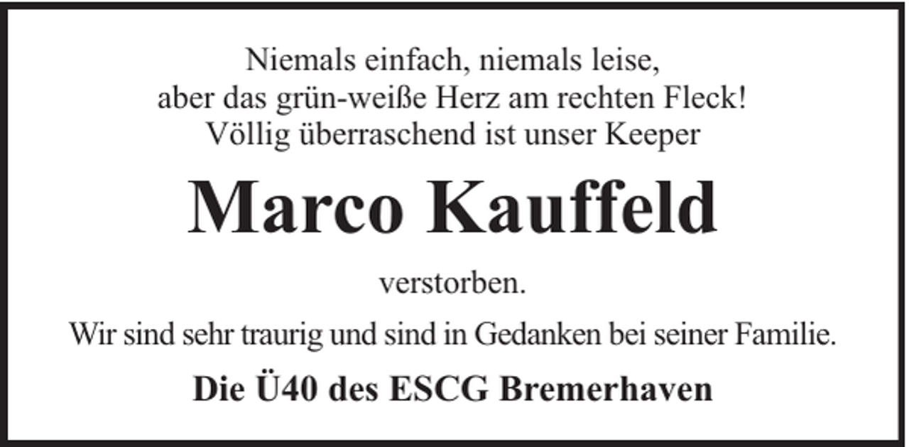 <p>Niemals einfach, niemals leise,<br />aber das grün-weiße Herz am rechten Fleck!<br />Völlig überraschend ist unser Keeper</p><p>Marco Kauffeld<br />verstorben.<br />Wir sind sehr traurig und sind in Gedanken bei seiner Familie.</p><p>Die Ü40 des ESCG Bremerhaven</p>