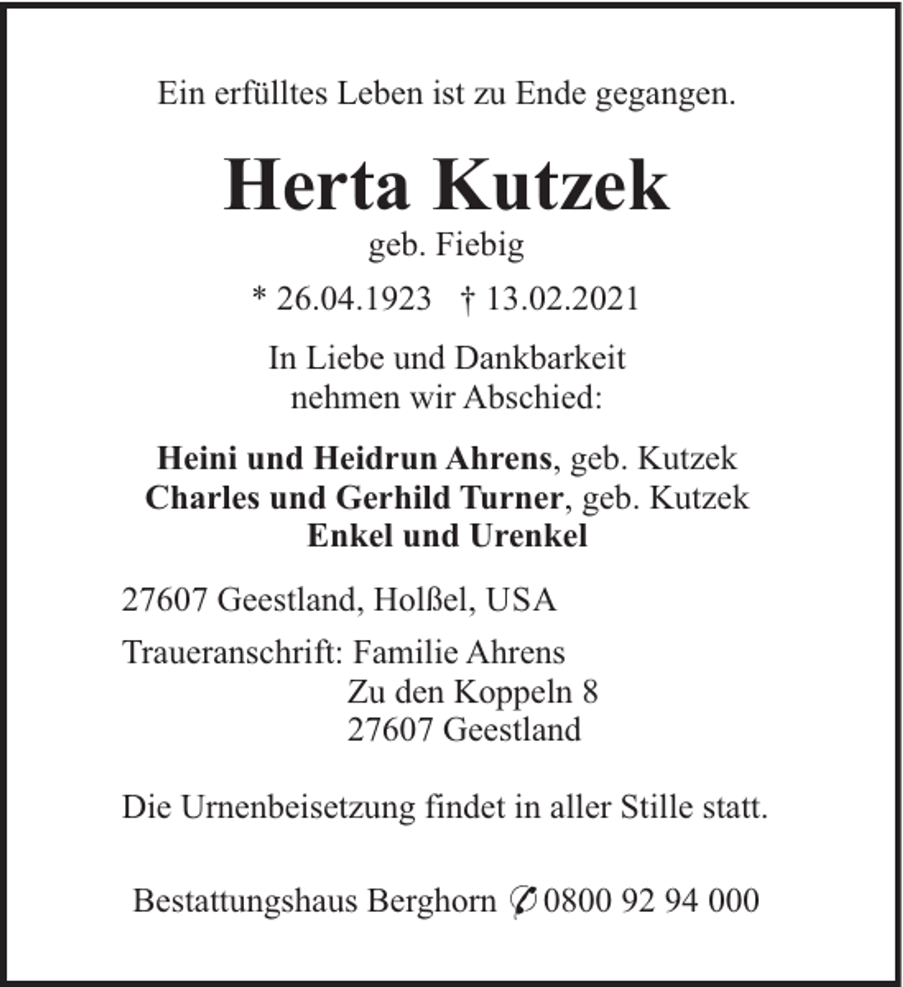 <p>Ein erfülltes Leben ist zu Ende gegangen.</p><p>Herta Kutzek<br />geb. Fiebig<br />* 26.04.1923 † 13.02.2021<br />In Liebe und Dankbarkeit<br />nehmen wir Abschied:<br />Heini und Heidrun Ahrens, geb. Kutzek<br />Charles und Gerhild Turner, geb. Kutzek<br />Enkel und Urenkel<br />27607 Geestland, Holßel, USA<br />Traueranschrift: Familie Ahrens<br />Zu den Koppeln 8<br />27607 Geestland<br />Die Urnenbeisetzung findet in aller Stille statt.<br />Bestattungshaus Berghorn * 0800 92 94 000</p>