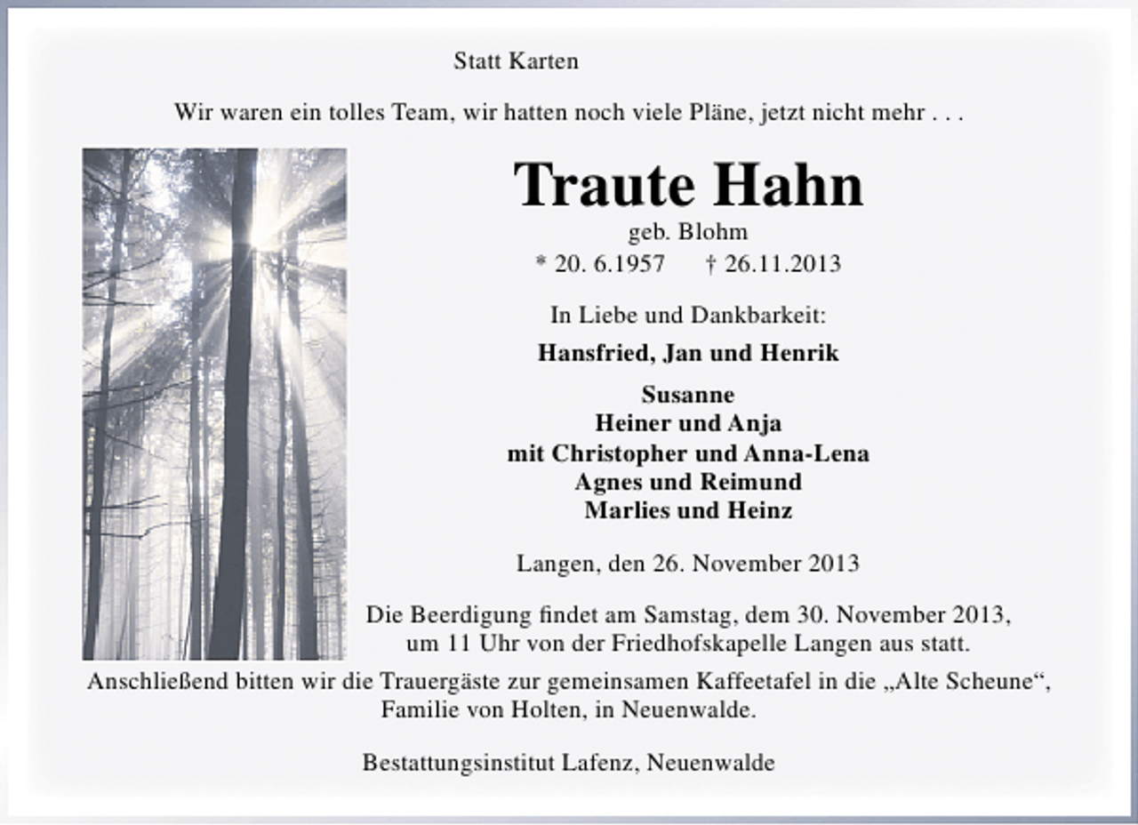 <p>Statt Karten<br />Wir waren ein tolles Team, wir hatten noch viele Pläne, jetzt nicht mehr . . .</p><p>Traute Hahn<br />geb. Blohm<br />* 20. 6.1957<br />† 26.11.2013<br />In Liebe und Dankbarkeit:<br />Hansfried, Jan und Henrik<br />Susanne<br />Heiner und Anja<br />mit Christopher und Anna-Lena<br />Agnes und Reimund<br />Marlies und Heinz<br />Langen, den 26. November 2013<br />Die Beerdigung ﬁndet am Samstag, dem 30. November 2013,<br />um 11 Uhr von der Friedhofskapelle Langen aus statt.<br />Anschließend bitten wir die Trauergäste zur gemeinsamen Kaffeetafel in die „Alte Scheune“,<br />Familie von Holten, in Neuenwalde.<br />Bestattungsinstitut Lafenz, Neuenwalde</p>