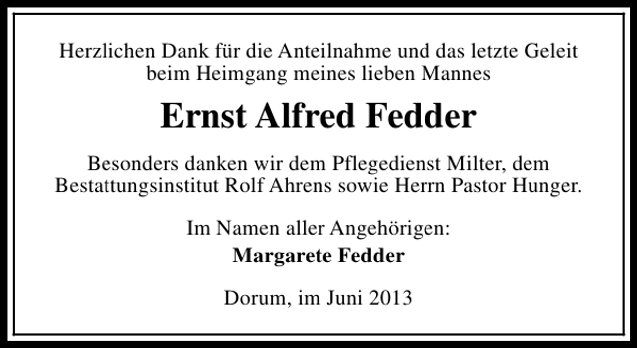 <p>Herzlichen Dank für die Anteilnahme und das letzte Geleit<br />beim Heimgang meines lieben Mannes</p><p>Ernst Alfred Fedder<br />Besonders danken wir dem Pflegedienst Milter, dem<br />Bestattungsinstitut Rolf Ahrens sowie Herrn Pastor Hunger.<br />Im Namen aller Angehörigen:<br />Margarete Fedder<br />Dorum, im Juni 2013</p>