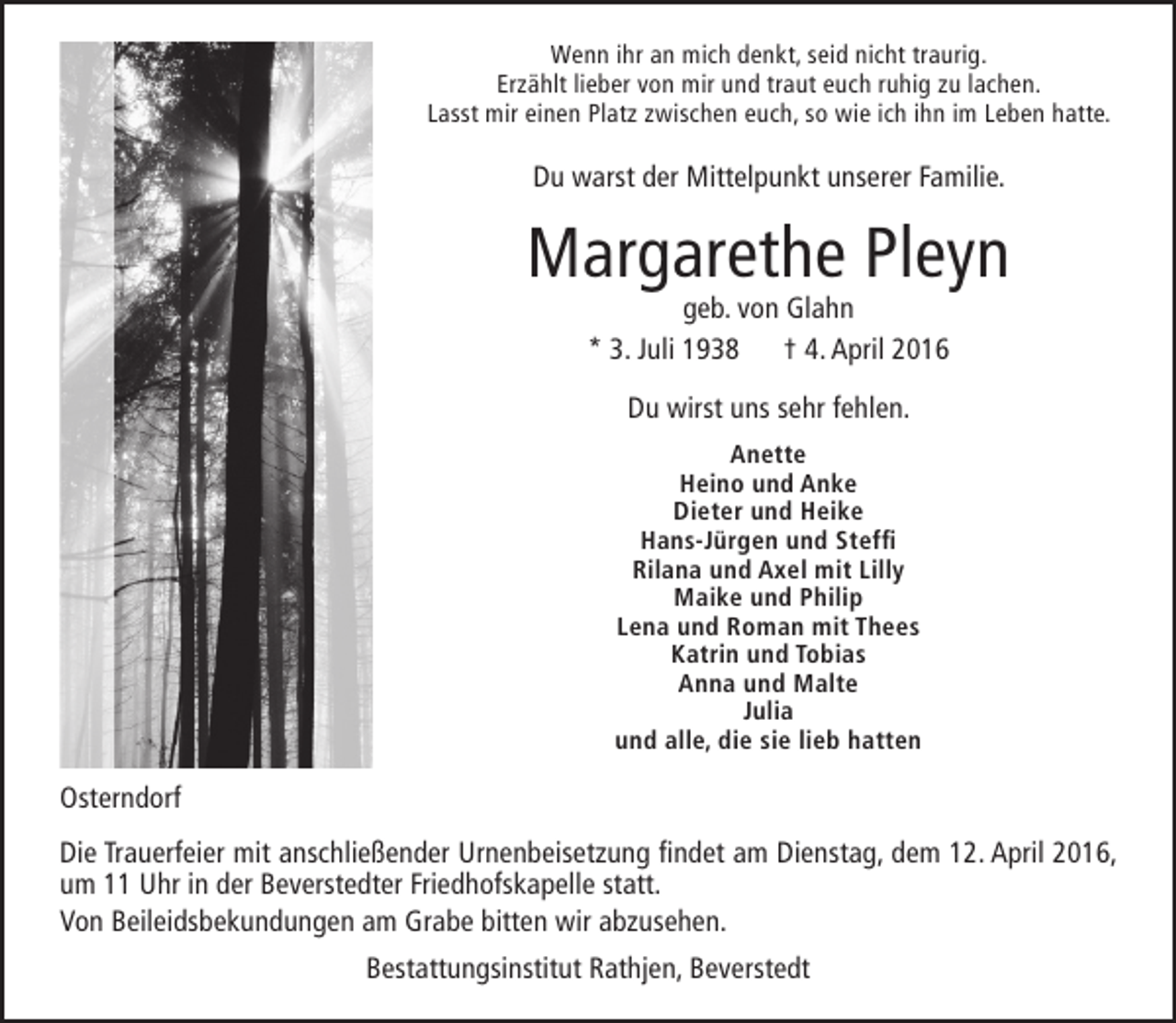 <p>Wenn ihr an mich denkt, seid nicht traurig.<br />Erzählt lieber von mir und traut euch ruhig zu lachen.<br />Lasst mir einen Platz zwischen euch, so wie ich ihn im Leben hatte.</p><p>Du warst der Mittelpunkt unserer Familie.</p><p>Margarethe Pleyn<br />geb. von Glahn<br />* 3. Juli 1938 † 4. April 2016<br />Du wirst uns sehr fehlen.<br />Anette<br />Heino und Anke<br />Dieter und Heike<br />Hans-Jürgen und Steffi<br />Rilana und Axel mit Lilly<br />Maike und Philip<br />Lena und Roman mit Thees<br />Katrin und Tobias<br />Anna und Malte<br />Julia<br />und alle, die sie lieb hatten</p><p>Osterndorf<br />Die Trauerfeier mit anschließender Urnenbeisetzung findet am Dienstag, dem 12. April 2016,<br />um 11 Uhr in der Beverstedter Friedhofskapelle statt.<br />Von Beileidsbekundungen am Grabe bitten wir abzusehen.<br />Bestattungsinstitut Rathjen, Beverstedt</p>