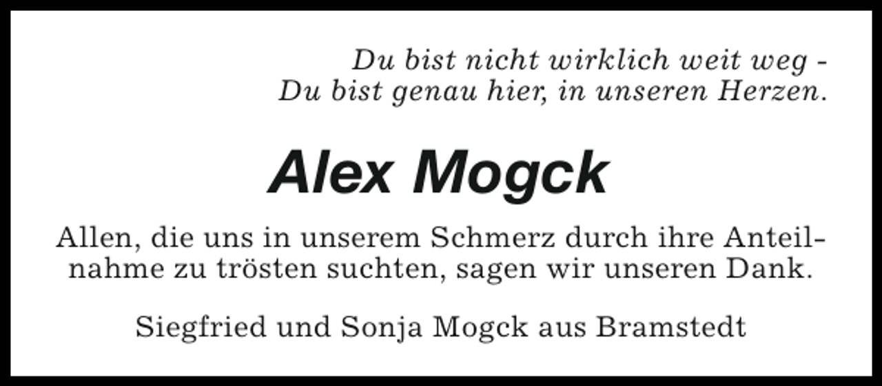 <p>Du bist nicht wirklich weit weg Du bist genau hier, in unseren Herzen.</p><p>Alex Mogck<br />Allen, die uns in unserem Schmerz durch ihre Anteilnahme zu trösten suchten, sagen wir unseren Dank.<br />Siegfried und Sonja Mogck aus Bramstedt</p>
