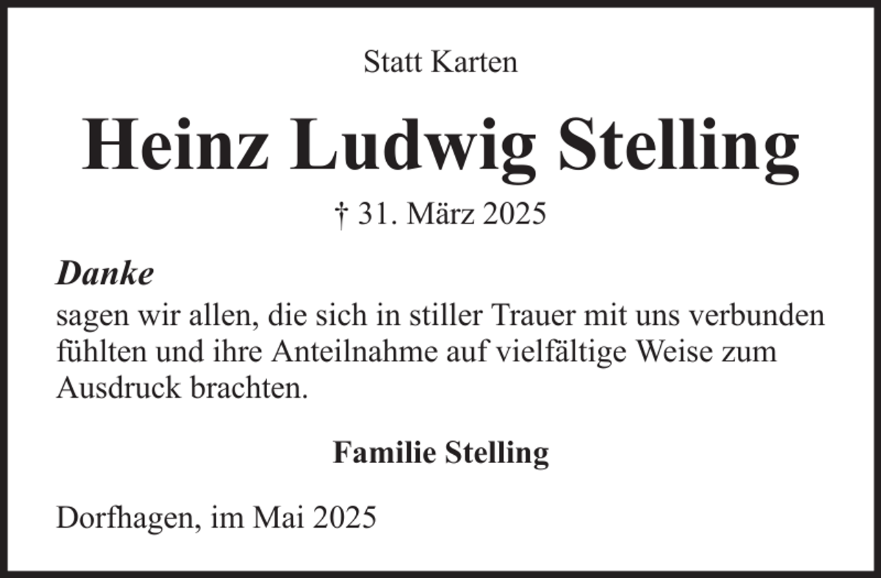 <p>Statt Karten</p><p>Heinz Ludwig Stelling<br />† 31. März 2025</p><p>Danke<br />sagen wir allen, die sich in stiller Trauer mit uns verbunden<br />fühlten und ihre Anteilnahme auf vielfältige Weise zum<br />Ausdruck brachten.<br />Familie Stelling<br />Dorfhagen, im Mai 2025</p>