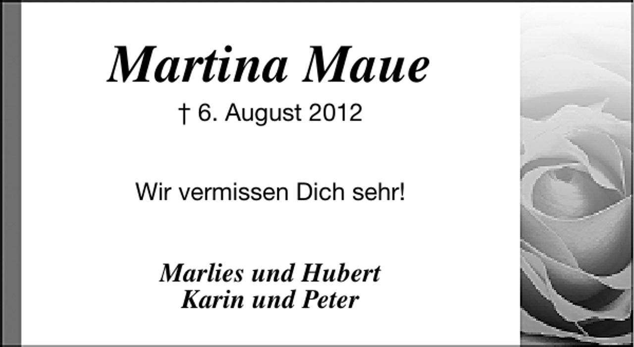 <p>Martina Maue<br />† 6. August 2012</p>
<p>Wir vermissen Dich sehr!</p>
<p>Marlies und Hubert<br />Karin und Peter</p>