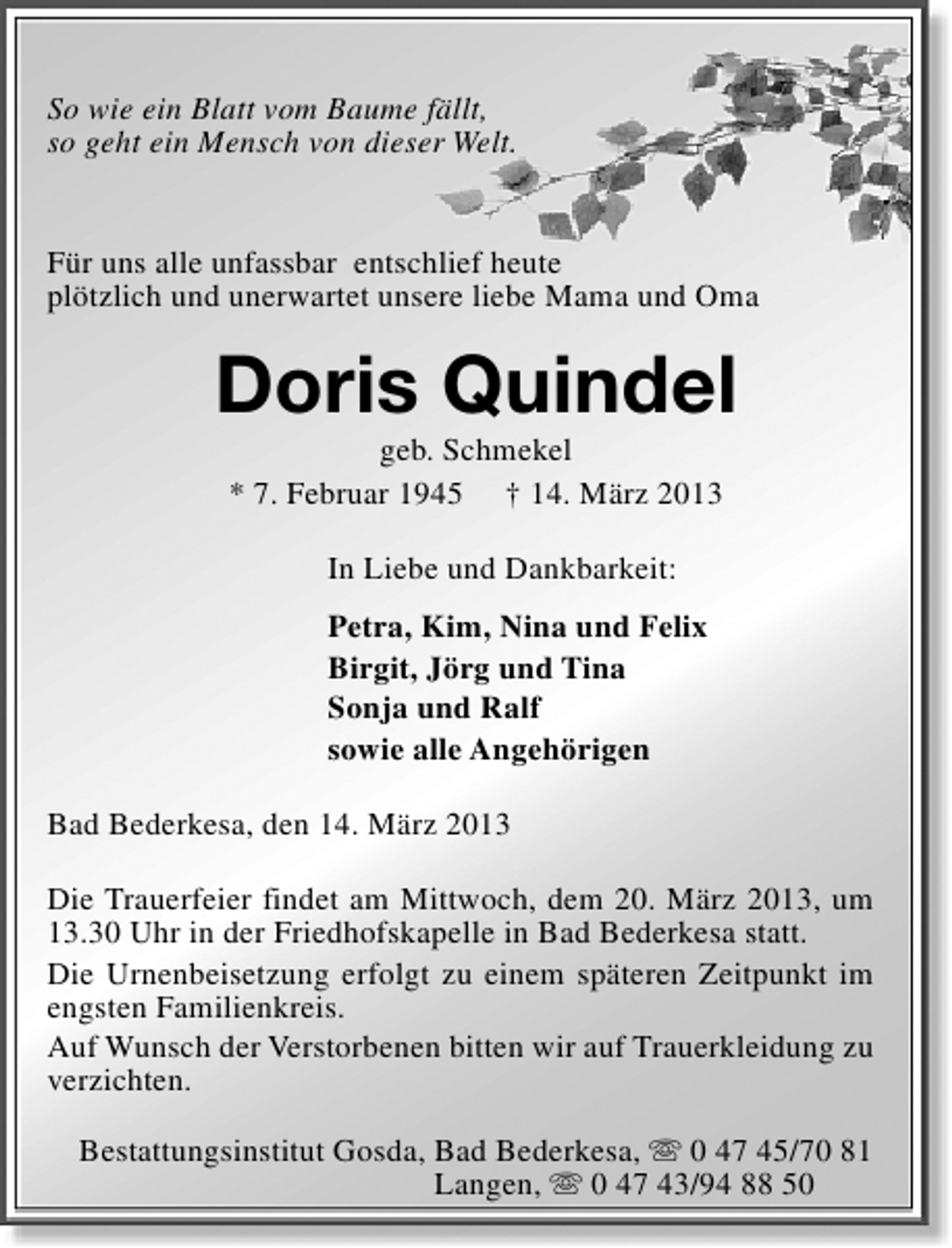 <p>So wie ein Blatt vom Baume fällt,<br />so geht ein Mensch von dieser Welt.<br />Für uns alle unfassbar entschlief heute<br />plötzlich und unerwartet unsere liebe Mama und Oma</p><p>Doris Quindel<br />geb. Schmekel<br />* 7. Februar 1945 † 14. März 2013<br />In Liebe und Dankbarkeit:<br />Petra, Kim, Nina und Felix<br />Birgit, Jörg und Tina<br />Sonja und Ralf<br />sowie alle Angehörigen<br />Bad Bederkesa, den 14. März 2013<br />Die Trauerfeier findet am Mittwoch, dem 20. März 2013, um<br />13.30 Uhr in der Friedhofskapelle in Bad Bederkesa statt.<br />Die Urnenbeisetzung erfolgt zu einem späteren Zeitpunkt im<br />engsten Familienkreis.<br />Auf Wunsch der Verstorbenen bitten wir auf Trauerkleidung zu<br />verzichten.<br />Bestattungsinstitut Gosda, Bad Bederkesa, s 0 47 45/70 81<br />Langen, s 0 47 43/94 88 50</p>