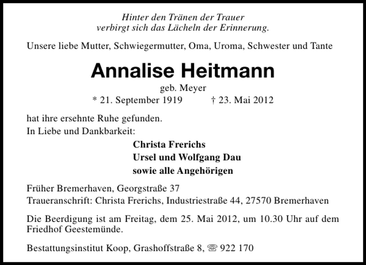 <p>Hinter den Tränen der Trauer<br />verbirgt sich das Lächeln der Erinnerung.<br />Unsere liebe Mutter, Schwiegermutter, Oma, Uroma, Schwester und Tante</p><p>Annalise Heitmann<br />geb. Meyer<br />* 21. September 1919<br />† 23. Mai 2012</p><p>hat ihre ersehnte Ruhe gefunden.<br />In Liebe und Dankbarkeit:<br />Christa Frerichs<br />Ursel und Wolfgang Dau<br />sowie alle Angehörigen<br />Früher Bremerhaven, Georgstraße 37<br />Traueranschrift: Christa Frerichs, Industriestraße 44, 27570 Bremerhaven<br />Die Beerdigung ist am Freitag, dem 25. Mai 2012, um 10.30 Uhr auf dem<br />Friedhof Geestemünde.<br />Bestattungsinstitut Koop, Grashoffstraße 8, s 922 170</p>