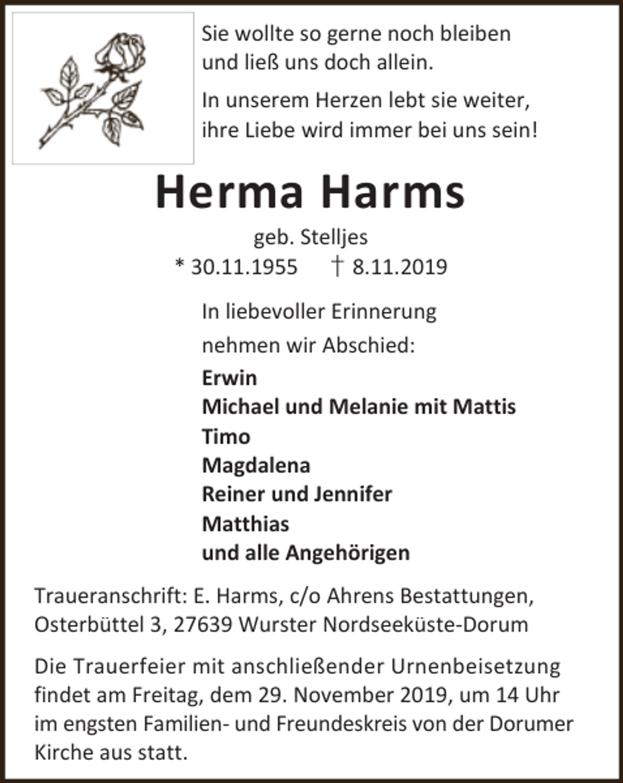 <p>Sie wollte so gerne noch bleiben<br />und ließ uns doch allein.<br />In unserem Herzen lebt sie weiter,<br />ihre Liebe wird immer bei uns sein!</p><p>Herma Harms<br />geb. Stelljes<br />* 30.11.1955 † 8.11.2019</p><p>In liebevoller Erinnerung<br />nehmen wir Abschied:<br />Erwin<br />Michael und Melanie mit Mattis<br />Timo<br />Magdalena<br />Reiner und Jennifer<br />Matthias<br />und alle Angehörigen<br />Traueranschrift: E. Harms, c/o Ahrens Bestattungen,<br />Osterbüttel 3, 27639 Wurster Nordseeküste-Dorum<br />Die Trauerfeier mit anschließender Urnenbeisetzung<br />findet am Freitag, dem 29. November 2019, um 14 Uhr<br />im engsten Familien- und Freundeskreis von der Dorumer<br />Kirche aus statt.</p>